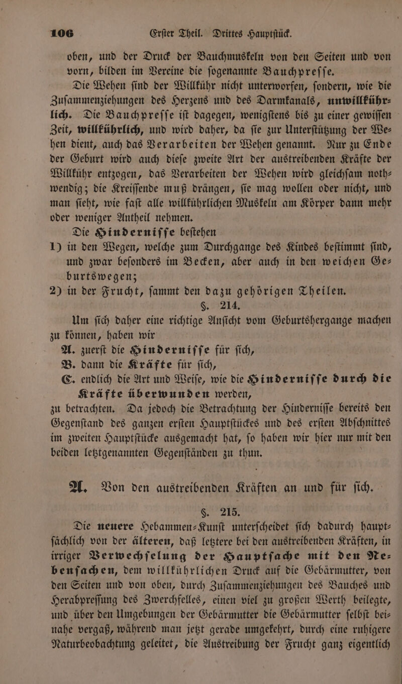 oben, und der Druck der Bauchmuskeln von den Seiten und von vorn, bilden im Vereine die ſogenannte Bauchpreſſe. Die Wehen ſind der Willkühr nicht unterworfen, ſondern, wie die Zuſammenziehungen des Herzens und des Darmkanals, unwillkühr⸗ lich. Die Bauchpreſſe iſt dagegen, wenigſtens bis zu einer gewiſſen Zeit, willkührlich, und wird daher, da ſie zur Unterſtützung der We⸗ hen dient, auch das Verarbeiten der Wehen genannt. Nur zu Ende der Geburt wird auch dieſe zweite Art der austreibenden Kräfte der Willkühr entzogen, das Verarbeiten der Wehen wird gleichſam noth— wendig; die Kreiſſende muß drängen, ſie mag wollen oder nicht, und man ſieht, wie faſt alle willkührlichen Muskeln am Korper dann mehr oder weniger Antheil nehmen. Die Hinderniſſe beſtehen 1) in den Wegen, welche zum Durchgange des Kindes beſtimmt ſind, und zwar beſonders im Becken, aber auch in den weichen Ge— burtswegen; 2) in der Frucht, ſammt den dazu gehörigen Theilen. §. 214. Um ſich daher eine richtige Anſicht vom Geburtshergange machen zu können, haben wir A. zuerſt die Hinderniſſe für ſich, B. dann die Kräfte für ſich, C. endlich die Art und Weiſe, wie die Hinderniſſe durch die Kräfte überwunden werden, zu betrachten. Da jedoch die Betrachtung der Hinderniſſe bereits den Gegenſtand des ganzen erſten Hauptſtückes und des erſten Abſchnittes im zweiten Hauptſtücke ausgemacht hat, ſo ka wir hier nur mit den beiden letztgenannten Gegenſtänden zu thun A. Von den austreibenden Kräften an und für ſich. §. 215. Die neuere Hebammen-Kunſt unterſcheidet ſich dadurch haupt⸗ ſächlich von der älteren, daß letztere bei den austreibenden Kräften, in irriger Verwechſelung der Hauptſache mit den Ne⸗ benſachen, dem willkührlichen Druck auf die Gebärmutter, von den Seiten und von oben, durch Zuſammenziehungen des Bauches und Herabpreſſung des Zwerchfelles, einen viel zu großen Werth beilegte, und über den Umgebungen der Gebärmutter die Gebärmutter ſelbſt bei— nahe vergaß, während man jetzt gerade umgekehrt, durch eine ruhigere Naturbeobachtung geleitet, die Austreibung der Frucht ganz eigentlich