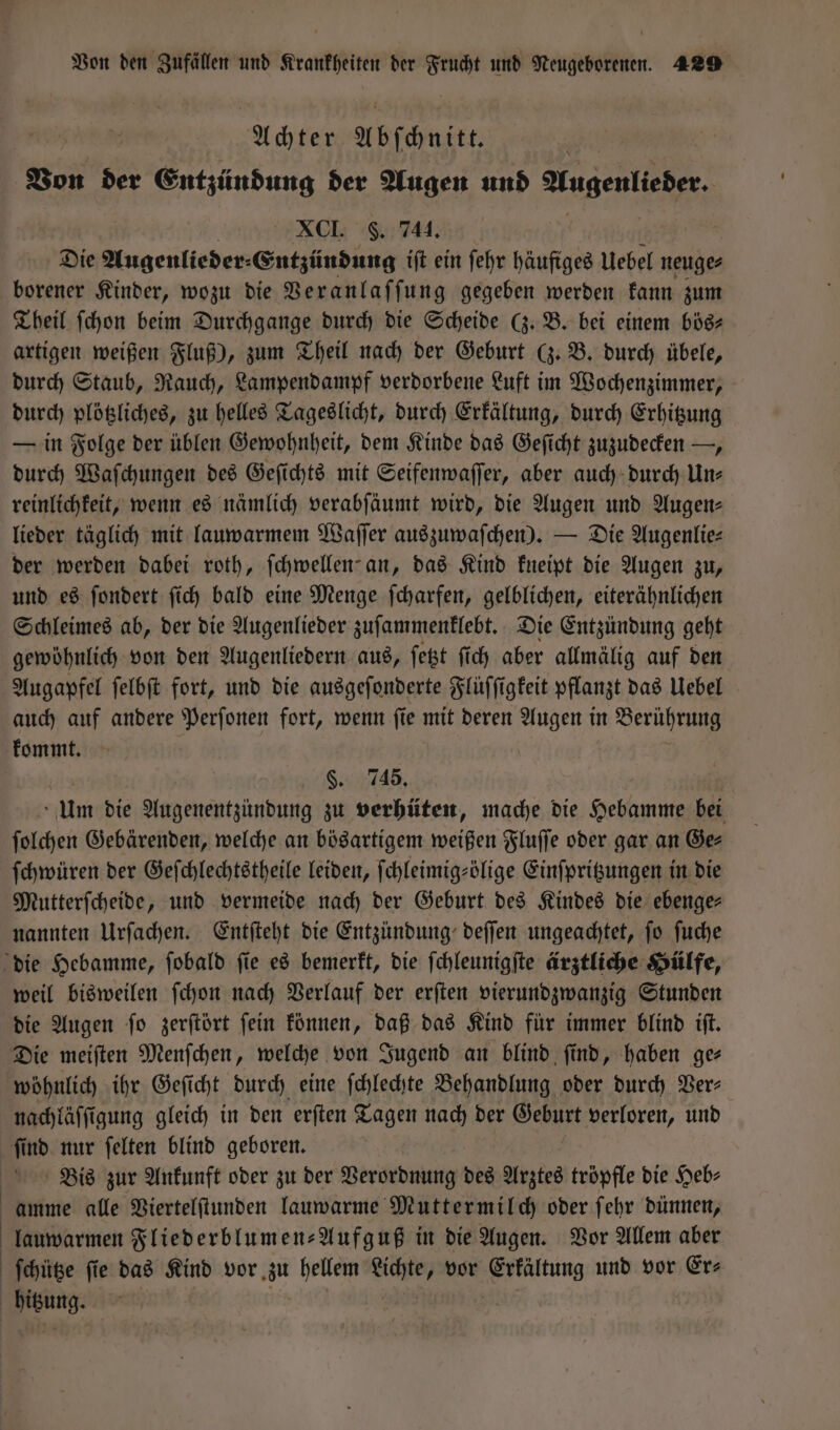 Achter Abſchnitt. ’ Von der Entzündung der Augen und a XCI. F. 744. Die Augenlieder⸗ Entzündung iſt ein ſehr häufiges Uebel neuge⸗ borener Kinder, wozu die Beranlaf fung gegeben werden kann zum Theil ſchon beim Durchgange durch die Scheide (z. B. bei einem bös⸗ artigen weißen Fluß), zum Theil nach der Geburt (z. B. durch übele, durch Staub, Rauch, Lampendampf verdorbene Luft im Wochenzimmer, durch plötzliches, zu helles Tageslicht, durch Erkältung, durch Erhitzung — in Folge der üblen Gewohnheit, dem Kinde das Geſicht zuzudecken —, durch Waſchungen des Geſichts mit Seifenwaſſer, aber auch durch Un⸗ reinlichkeit, wenn es nämlich verabſäumt wird, die Augen und Augen- lieder täglich mit lauwarmem Waſſer auszuwaſchen). — Die Augenlie⸗ der werden dabei roth, ſchwellen an, das Kind kneipt die Augen zu, und es ſondert ſich bald eine Menge ſcharfen, gelblichen, eiterähnlichen Schleimes ab, der die Augenlieder zuſammenklebt. Die Entzündung geht gewöhnlich von den Augenliedern aus, ſetzt ſich aber allmälig auf den Augapfel ſelbſt fort, und die ausgeſonderte Flüſſigkeit pflanzt das Uebel auch auf andere Perſonen fort, wenn ſie mit deren Augen in Berührung kommt. §. 745. Um die Augenentzündung zu verhüten, mache die Hebamme bei ſolchen Gebärenden, welche an bösartigem weißen Fluſſe oder gar an Ge⸗ ſchwüren der Geſchlechtstheile leiden, ſchleimig⸗ölige Einſpritzungen in die Mutterſcheide, und vermeide nach der Geburt des Kindes die ebenge— nannten Urſachen. Entſteht die Entzündung deſſen ungeachtet, ſo ſuche die Hebamme, ſobald ſie es bemerkt, die ſchleunigſte ärztliche Hülfe, weil bisweilen ſchon nach Verlauf der erſten vierundzwanzig Stunden die Augen ſo zerſtört ſein können, daß das Kind für immer blind iſt. Die meiſten Menſchen, welche von Jugend an blind, find, haben ge— wöhnlich ihr Geſicht durch eine ſchlechte Behandlung oder durch Ver⸗ nachläſſigung gleich in den erſten Tagen nach der Geburt verloren, und ſind nur ſelten blind geboren. Bis zur Ankunft oder zu der Verordnung des Arztes tröpfle die Heb- amme alle Viertelſtunden lauwarme Muttermilch oder ſehr dünnen, lauwarmen Fliederblumen-Aufguß in die Augen. Vor Allem aber | ſchütze fie das Kind vor zu hellem e vor en und vor Er⸗ bitzung.