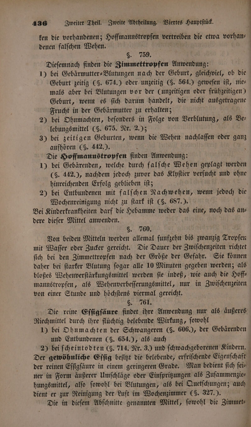 4 1 e denen falſchen Wehen. §. 759. Dieſemnach finden die Zimmettropfen Anwendung: 1) bei Gebärmutter-Blutungen nach der Geburt, gleichviel, ob die Geburt zeitig (S. 674.) oder unzeitig ($. 564.) geweſen iſt, nie— mals aber bei Blutungen vor der (unzeitigen oder frühzeitigen) Geburt, wenn es ſich darum handelt, die nicht ausgetragene Frucht in der Gebärmutter zu erhalten; 2) bei Ohnmachten, beſonders in Folge von Verblutung, als Be⸗ lebungsmittel (S. 675. Nr. 2.); 3) bei zeitigen Geburten, wenn die Wehen nachlaſſen oder ganz aufhören (S. 442.). 5 Die Hoffmannstropfen finden Anwendung: 1) bei Gebärenden, welche durch falſche Wehen geplagt werden (S. 442.), nachdem jedoch zuvor das Klyſtier verſucht und ohne hinreichenden Erfolg geblieben iſt; Wochenreinigung nicht zu ſtark iſt (S. 687.). Bei Kinderkrankheiten darf die Hebamme weder das eine, noch das an— dere dieſer Mittel anwenden. | | §. 760. Von beiden Mitteln werden allemal funfzehn bis zwanzig Tropfen mit Waſſer oder Zucker gereicht. Die Dauer der Zwiſchenzeiten richtet ſich bei den Zimmettropfen nach der Größe der Gefahr. Sie können daher bei ſtarker Blutung ſogar alle 10 Minuten gegeben werden; als bloßes Wehenverſtärkungsmittel werden ſie indeß, wie auch die Hoff— mannstropfen, als Wehenverbeſſerungsmittel, nur in Zwiſchenzeiten von einer Stunde und höchſtens viermal gereicht. §. 761, Riechmittel durch ihre flüchtig belebende Wirkung, ſowohl 1) bei Ohnmachten der Schwangeren ($. 606.), der Gebärenden und Entbundenen (S. 654.), als auch 2) bei ſcheintodten (S. 714. Nr. 3.) und ſchwachgeborenen Kindern. dient er zur Reinigung der Luft im Wochenzimmer (S. 327.).