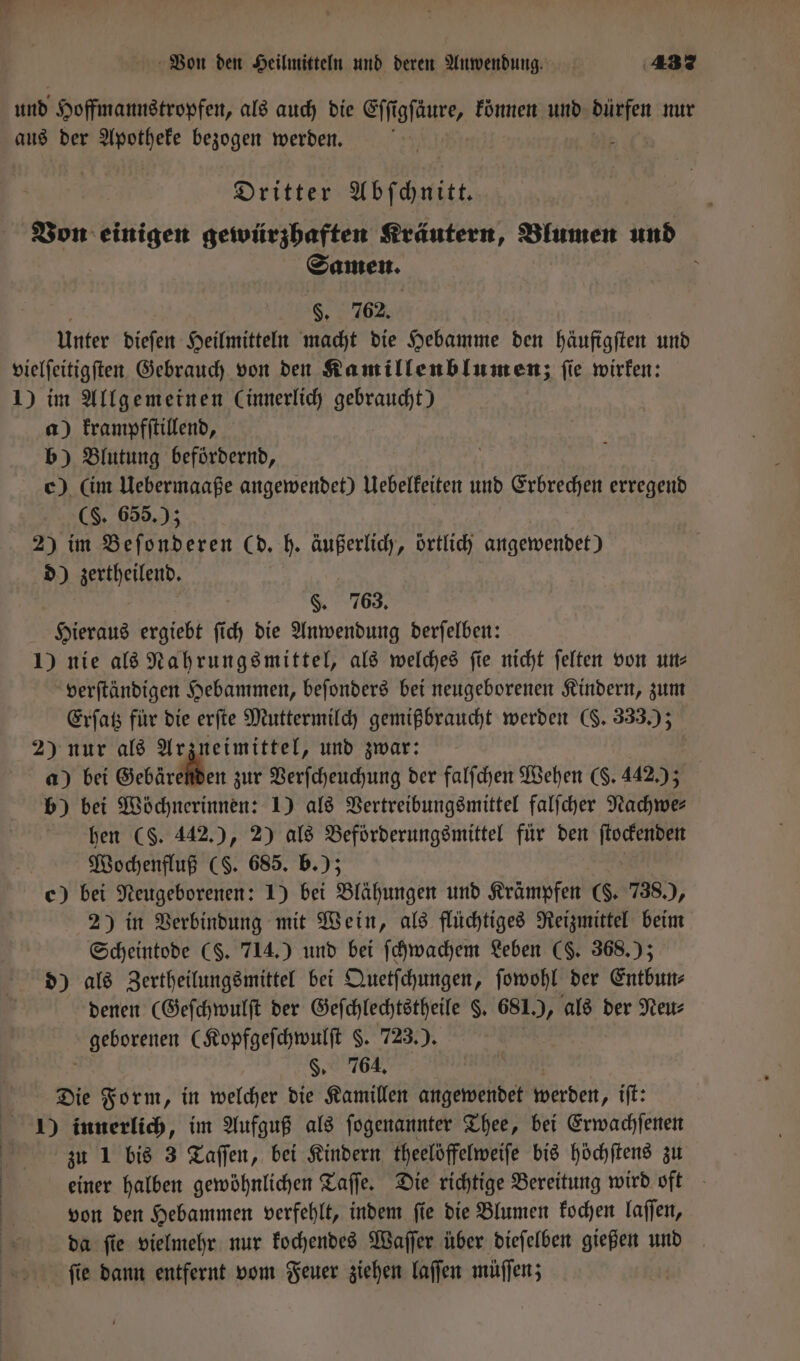 und Hoffmannstropfen, als auch die Eſſigſaͤure, können und dürfen nur aus der Apotheke bezogen werden. 5 5 Dritter Abſchnitt. Von einigen gewürzhaften Kräutern, Blumen und Samen. \ 8. 762. unter dieſen Heilmitteln macht die Hebamme den häuftgiten und vielſeitigſten Gebrauch von den Kamillenblumenz ſie wirken: 1) im Allgemeinen (innerlich gebraucht) a) krampfſtillend, b) Blutung befördernd, c) (im Uebermaaße angewendet) Uebelkeiten und Erbrechen erregend ($. 655.) 2) im Beſonderen (d. h. Wb örtlich angewendet) d) zertheilend. §. 763. Hieraus ergiebt ſi ch die Anwendung derſelben: 1) nie als Nahrungsmittel, als welches ſie nicht ſelten von un⸗ verſtändigen Hebammen, beſonders bei neugeborenen Kindern, zum Erſatz für die erſte Muttermilch gemißbraucht werden (. 333.); 2) nur als Arzneimittel, und zwar: a) bei Gebärchien zur Verſcheuchung der falſchen Wehen (. 442.); b) bei Wöchnerinnen: 1) als Vertreibungsmittel falſcher Nachwe⸗ hen (S. 442.), 2) als Beförderungsmittel für den ſtockenden Wochenfluß (S. 685. b.); c) bei Neugeborenen: 1) bei Blähungen und Krämpfen ($. 738.), 2) in Verbindung mit Wein, als flüchtiges Reizmittel beim Scheintode (S. 714.) und bei ſchwachem Leben (§. 368.); d) als Zertheilungsmittel bei Quetſchungen, ſowohl der Entbun⸗ denen (Geſchwulſt der Geſchlechtstheile §. 681.), als der Neu⸗ geborenen (Kopfgeſchwulſt . 723.). §. 764, Die Form, in welcher die Kamillen angewendet werden, iſt: 1) innerlich, im Aufguß als ſogenannter Thee, bei Erwachſenen zu 1 bis 3 Taſſen, bei Kindern theelöffelweiſe bis höchſtens zu einer halben gewöhnlichen Taſſe. Die richtige Bereitung wird oft von den Hebammen verfehlt, indem ſie die Blumen kochen laſſen, da ſie vielmehr nur kochendes Waſſer über dieſelben gießen und ſie dann entfernt vom Feuer ziehen laſſen müſſen; |