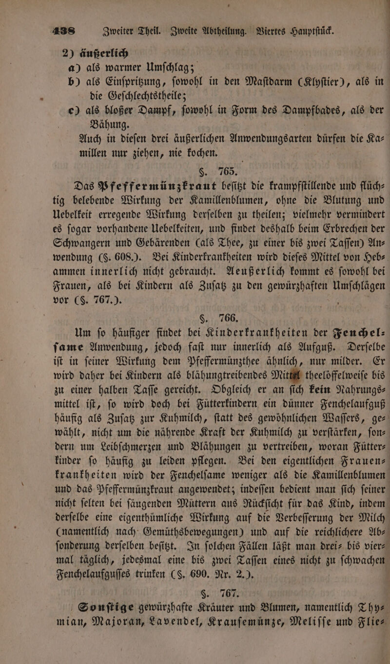 2) äußerlich a) als warmer Umſchlag; | b) als Einſpritzung, ſowohl in den Maſtdarm (Klyſtier), als in die Geſchlechtstheile; e) als bloßer Dampf, ſowohl in Form des Dattoffnes, als der Bähung. Auch in dieſen drei äußerlichen e dürfen die Ka⸗ millen nur ziehen, nie kochen. §. 765. Das Pfeffermünzkraut beſitzt die krampfſtillende und flüch⸗ tig belebende Wirkung der Kamillenblumen, ohne die Blutung und Uebelkeit erregende Wirkung derſelben zu theilen; vielmehr vermindert es ſogar vorhandene Uebelkeiten, und findet deshalb beim Erbrechen der Schwangern und Gebärenden (als Thee, zu einer bis zwei Taſſen) Ans wendung (. 608.). Bei Kinderkrankheiten wird dieſes Mittel von Heb⸗ ammen innerlich nicht gebraucht. Aeußerlich kommt es ſowohl bei Frauen, als bei Kindern als Zuſatz zu den gewürzhaften e vor ($. 767 .). §. 766. Um ſo 1 findet bei Kinderkrankheiten der Fenchel: ſame Anwendung, jedoch faſt nur innerlich als Aufguß. Derſelbe iſt in ſeiner Wirkung dem Pfeffermünzthee ähnlich, nur milder. Er wird daher bei Kindern als blähungtreibendes Mittel theelöffelweiſe bis zu einer halben Taſſe gereicht. Obgleich er an ſich kein Nahrungs⸗ mittel iſt, ſo wird doch bei Fütterkindern ein dünner Fenchelaufguß häufig als Zuſatz zur Kuhmilch, ſtatt des gewöhnlichen Waſſers, ger wählt, nicht um die nährende Kraft der Kuhmilch zu verſtärken, fon; dern um Leibſchmerzen und Blähungen zu vertreiben, woran Fütter⸗ kinder ſo häufig zu leiden pflegen. Bei den eigentlichen Frauen— krankheiten wird der Fenchelſame weniger als die Kamillenblumen und das Pfeffermünzkraut angewendet; indeſſen bedient man ſich ſeiner nicht ſelten bei ſäugenden Müttern aus Rückſicht für das Kind, indem derſelbe eine eigenthümliche Wirkung auf die Verbeſſerung der Milch (namentlich nach Gemüthsbewegungen) und auf die reichlichere Ab⸗ ſonderung derſelben beſitzt. In ſolchen Fällen läßt man drei- bis vier⸗ mal täglich, jedesmal eine bis zwei Taſſen eines nicht zu ſchwachen Fenchelaufguſſes trinken (S. 690. Nr. 2.). ü 5. 767. Sonſtige gewürzhafte Kräuter und Blumen, namentlich Thy⸗ mian, Majoran, Lavendel, Krauſemünze, Meliſſe und Flies