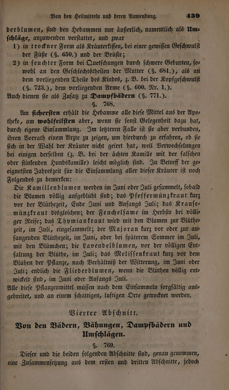 derblumen, find den Hebammen nur äußerlich, namentlich als um. ſchläge, anzuwenden verſtattet, und zwar 1) in trockner Form als Kräuterkiſſen, bei einer gewiſſen Geſchwul der Füße (S. 650.) und der Brüſte; 2) in feuchter Form bei Quetſchungen durch ſchwere Geburten, ſo⸗ wohl an den Geſchlechtstheilen der Mutter (S. 681.), als an dem vorliegenden Theile des Kindes, z. B. bei der Kopfgeſchwulſt (§. 723.), dem vorliegenden Arme (S. 600. Nr. 1.). Auch dienen ſie als Zuſatz zu Dampfbädern (. 771.). §. 768. Am ſicherſten erhält die Hebamme alle dieſe Mittel aus der Apo⸗ theke, am wohlfeilſten aber, wenn ſie ſonſt Gelegenheit dazu hat, durch eigene Einſammlung. Im letzteren Falle iſt ſie aber verbunden, ihren Vorrath einem Arzte zu zeigen, um hierdurch zu erfahren, ob ſie ſich in der Wahl der Kräuter nicht geirrt hat, weil Verwechſelungen bei einigen derſelben (z. B. bei der ächten Kamille mit der falſchen oder ſtinkenden Hundskamille) leicht möglich find. In Betreff der. ges eignetſten Jahreszeit für die Einſammlung aller dieſer Kräuter iſt noch Folgendes zu bemerken: Die Kamillenblumen werden im Juni oder Juli geſammelt, ſobald die Blumen völlig aufgeblüht ſind; das Pfeffermünzkraut kurz vor der Blüthezeit, Ende Juni und Anfangs Juli; das Krauſe— münzkraut desgleichen; der Fenchelſame im Herbſte bei völli— ger Reife; das Thymiankraut wird mit den Blumen zur Blüthe⸗ zeit, im Juli, eingeſammelt; der Majoran kurz vor oder zur an⸗ fangenden Blüthezeit, im Juni, oder bei fpäterem Sommer im Juli, mit den Blümchen; die Lavendelblumen, vor der völligen Ent⸗ faltung der Blüthe, im Juli; das Meliſſenkraut kurz vor dem Blühen der Pflanze, nach Verhältniß der Witterung, im Juni oder Juli; endlich die Fliederblumen, wenn die Blüthen völlig ent⸗ wickelt ſind, im Juni oder Anfangs Juli. Alle dieſe Pflanzenmittel müſſen nach dem Einſammeln forgfältig aus⸗ gebreitet, und an einem ſchattigen, luftigen Orte getrocknet werden. Vierter Abſchnitt. Von den Bädern, Bähungen, Dampfbädern und Umſchlägen. ö. 769. 5 | Dieſer und die beiden folgenden Abſchnitte find, genau genommen, eine Zuſammenſetzung aus dem erſten und dritten Abſchnitte, jedoch =