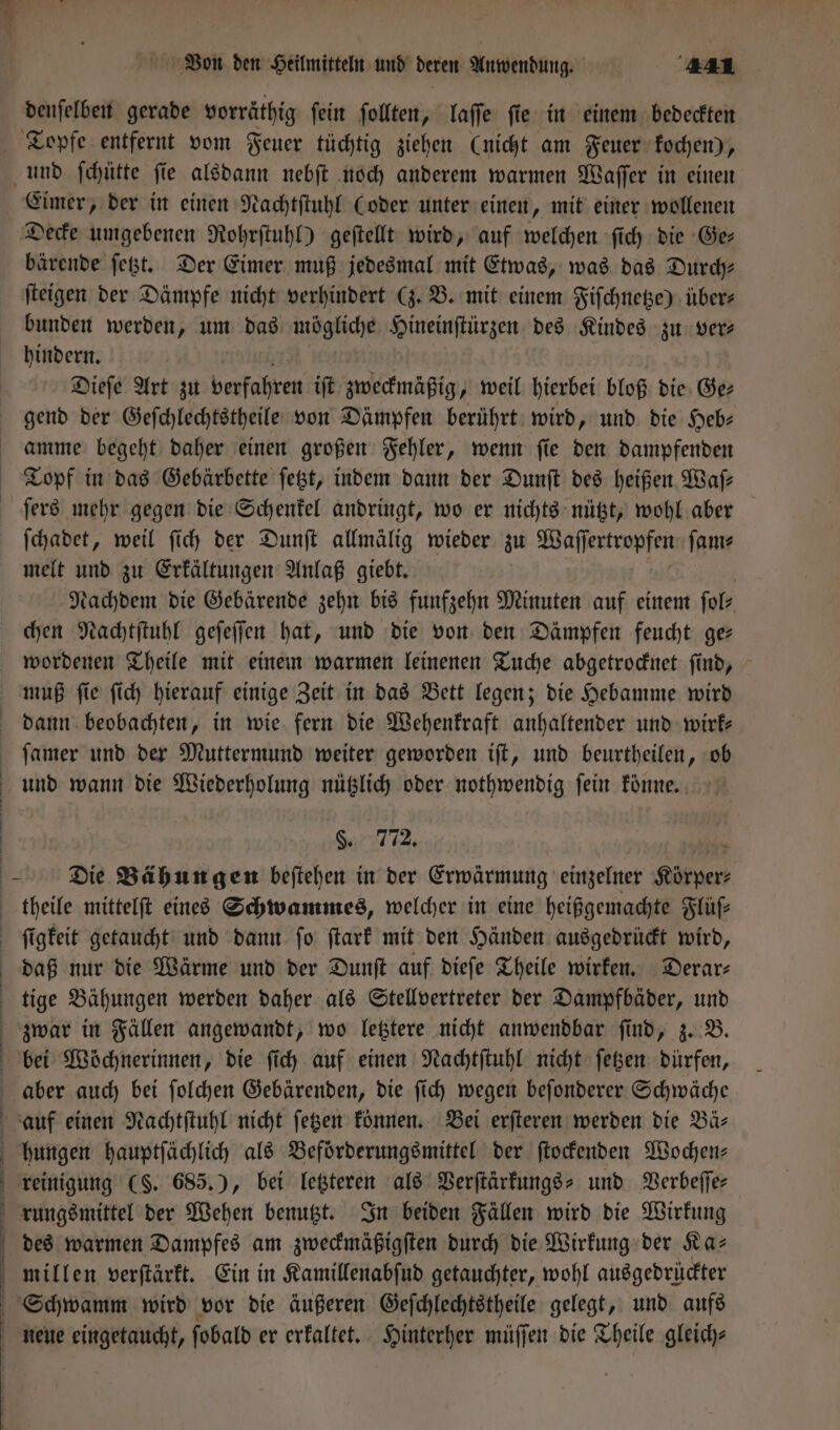 denſelben gerade vorräthig ſein ſollten, laſſe ſie in einem bedeckten Topfe entfernt vom Feuer tüchtig ziehen (nicht am Feuer kochen), und ſchütte ſie alsdann nebſt noch anderem warmen Waſſer in einen Eimer, der in einen Nachtſtuhl Coder unter einen, mit einer wollenen Decke umgebenen Rohrſtuhl) geſtellt wird, auf welchen ſich die Ge— bärende ſetzt. Der Eimer muß jedesmal mit Etwas, was das Durch- ſteigen der Dämpfe nicht verhindert (z. B. mit einem Fiſchnetze) über⸗ bunden werden, um das mögliche Hineinſtürzen des Kindes zu ver— hindern. a Dieſe Art zu verfahren iſt zweckmäßig, weil hierbei bloß die Ge⸗ gend der Geſchlechtstheile von Dämpfen berührt wird, und die Heb— amme begeht daher einen großen Fehler, wenn ſie den dampfenden Topf in das Gebärbette ſetzt, indem dann der Dunſt des heißen Waſ— ſers mehr gegen die Schenkel andringt, wo er nichts nützt, wohl aber ſchadet, weil ſich der Dunſt allmälig wieder zu Waſſertropfen ſam⸗ melt und zu Erkältungen Anlaß giebt. | | | Nachdem die Gebärende zehn bis funfzehn Minuten auf einem ſol⸗ chen Nachtſtuhl geſeſſen hat, und die von den Dämpfen feucht ges wordenen Theile mit einem warmen leinenen Tuche abgetrocknet ſind, muß ſie ſich hierauf einige Zeit in das Bett legen; die Hebamme wird dann beobachten, in wie fern die Wehenkraft anhaltender und wirk— ſamer und der Muttermund weiter geworden iſt, und beurtheilen, ob und wann die Wiederholung nützlich oder nothwendig fein könne. §. 772. frost Die Bähun gen beſtehen in der Erwärmung einzelner Körper theile mittelſt eines Schwammes, welcher in eine heißgemachte Flüſ— ſigkeit getaucht und dann ſo ſtark mit den Händen ausgedrückt wird, daß nur die Wärme und der Dunſt auf dieſe Theile wirken. Derar⸗ tige Bähungen werden daher als Stellvertreter der Dampfbäder, und zwar in Fällen angewandt, wo letztere nicht anwendbar ſind, z. B. bei Wöchnerinnen, die ſich auf einen Nachtſtuhl nicht ſetzen dürfen, aber auch bei ſolchen Gebärenden, die ſich wegen beſonderer Schwäche auf einen Nachtſtuhl nicht ſetzen können. Bei erſteren werden die Bär hungen hauptſächlich als Beförderungsmittel der ſtockenden Wochen— reinigung (S. 685.), bei letzteren als Verſtärkungs- und Verbeſſe⸗ rungsmittel der Wehen benutzt. In beiden Fällen wird die Wirkung des warmen Dampfes am zweckmäßigſten durch die Wirkung der Ka⸗ millen verſtärkt. Ein in Kamillenabſud getauchter, wohl ausgedrückter Schwamm wird vor die äußeren Geſchlechtstheile gelegt, und aufs | neue eingetaucht, fobald er erkaltet. Hinterher müſſen die Theile gleich—