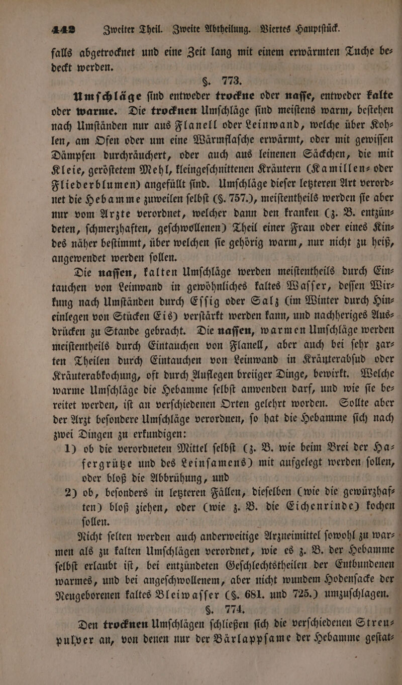 falls abgetrocknet und eine Zeit lang mit einem erwärmten Tuche be⸗ deckt werden. §. 773. umſchläge ſind entweder trockne oder naſſe, entweder kalte oder warme. Die trocknen Umſchläge ſind meiſtens warm, beſtehen nach Umſtänden nur aus Flanell oder Leinwand, welche über Koh— len, am Ofen oder um eine Wärmflaſche erwärmt, oder mit gewiſſen Dämpfen durchräuchert, oder auch aus leinenen Säckchen, die mit Kleie, geröſtetem Mehl, kleingeſchnittenen Kräutern (Kamillen- oder Fliederblumen) angefüllt find. Umſchläge dieſer letzteren Art verord- net die Hebamme zuweilen ſelbſt ($. 757.), meiſtentheils werden fie aber nur vom Arzte verordnet, welcher dann den kranken (z. B. entzün⸗ deten, ſchmerzhaften, geſchwollenen) Theil einer Frau oder eines Kin⸗ des näher beſtimmt, über welchen ſie gehörig warm, nur nicht zu heiß, angewendet werden ſollen. Die naſſen, kalten Umſchläge werden meiſtentheils durch Ein⸗ tauchen von Leinwand in gewöhnliches kaltes Waſſer, deſſen Wir— kung nach Umſtänden durch Eſſig oder Salz (im Winter durch Hin⸗ einlegen von Stücken Eis) verſtärkt werden kann, und nachheriges Aus⸗ drücken zu Stande gebracht. Die naſſen, warmen Umſchläge werden meiſtentheils durch Eintauchen von Flanell, aber auch bei ſehr zar⸗ ten Theilen durch Eintauchen von Leinwand in Kräuterabſud oder Kräuterabkochung, oft durch Auflegen breiiger Dinge, bewirkt. Welche warme Umſchläge die Hebamme ſelbſt anwenden darf, und wie ſie be— reitet werden, iſt an verſchiedenen Orten gelehrt worden. Sollte aber der Arzt beſondere Umſchläge verordnen, ſo hat die Hebamme ſich nach zwei Dingen zu erkundigen: 1) ob die verordneten Mittel ſelbſt (z. B. wie beim Brei der Has fergrütze und des Leinſamens) mit aufgelegt werden ſollen, oder bloß die Abbrühung, und 2) ob, beſonders in letzteren Fällen, dieſelben (wie die gewürzhaf⸗ ten) bloß ziehen, oder (wie z. B. die Eichenrinde) kochen ſollen. | Nicht felten werden auch anderweitige Arzneimittel ſowohl zu war⸗ men als zu kalten Umſchlägen verordnet, wie es z. B. der Hebamme ſelbſt erlaubt iſt, bei entzundeten Geſchlechtstheilen der Entbundenen warmes, und bei angeſchwollenem, aber nicht wundem Hodenſacke der Neugeborenen kaltes Bleiwaſſer ($. 681. und 725.) umzuſchlagen. §. 774. Den trocknen Umſchlägen ſchließen ſich die verſchiedenen Streu— pulver an, von denen nur der Bärlappſame der Hebamme geſtat— |