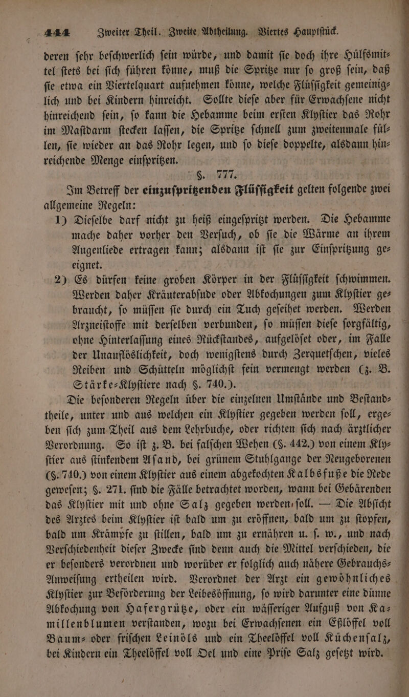 deren ſehr beſchwerlich fein würde, und damit fie. doch ihre Hülfsmit⸗ tel ſtets bei ſich führen könne, muß die Spritze nur ſo groß ſein, daß fie etwa ein Viertelquart aufnehmen könne, welche Flüſſigkeit gemeinig⸗ lich und bei Kindern hinreicht. Sollte dieſe aber für Erwachſene nicht hinreichend ſein, ſo kann die Hebamme beim erſten Klyſtier das Rohr im Maſtdarm ſtecken laſſen, die Spritze ſchnell zum zweitenmale fül⸗ len, ſie wieder an das Rohr legen, und ſo dieſe doppelte, alsdann e reichende Menge einſpritzen. 758. 777. Im Betreff der einzuſpritzenden Flüſſigkeit gelten folgende zwei allgemeine Regeln: 1) Dieſelbe darf nicht zu heiß eingeſpritzt werden. Die Hebamme mache daher vorher den Verſuch, ob ſie die Wärme an ihrem Augenliede ertragen kann; alsdann iſt ſie zur Einſpritzung ge— eignet. 2) Es dürfen keine groben Körper in der Flüſſt igkeit ſchwimmen. Werden daher Kräuterabſude oder Abkochungen zum Klyſtier ge⸗ braucht, ſo müſſen ſie durch ein Tuch geſeihet werden. Werden Arzneiſtoffe mit derſelben verbunden, ſo müſſen dieſe ſorgfältig, ohne Hinterlaſſung eines Rückſtandes, aufgelöſet oder, im Falle der Unauflöslichkeit, doch wenigſtens durch Zerquetſchen, vieles Reiben und Schütteln möglichſt fein vermengt werden Cs B. Stärke-Klyſtiere nach §. 740.). Die beſonderen Regeln über die einzelnen Umſtände und Beſtand— theile, unter und aus welchen ein Klyſtier gegeben werden ſoll, erge— ben ſich zum Theil aus dem Lehrbuche, oder richten ſich nach ärztlicher Verordnung. So iſt z. B. bei falſchen Wehen (. 442.) von einem Kly⸗ ſtier aus ſtinkendem Aſand, bei grünem Stuhlgange der Neugeborenen (§. 740.) von einem Klyſtier aus einem abgekochten Kalbsfuße die Rede geweſen; $. 271. find die Fälle betrachtet worden, wann bei Gebärenden das Klyſtier mit und ohne Salz gegeben werden ſoll. — Die Abſicht des Arztes beim Klyſtier iſt bald um zu eröffnen, bald um zu ſtopfen, bald um Krämpfe zu ſtillen, bald um zu ernähren u. ſ. w., und nach Verſchiedenheit dieſer Zwecke ſind denn auch die Mittel perſchtde die Abkochung von Hafergrütze, oder ein wäſſeriger Aufguß von Ka— Baum⸗ oder friſchen Leinöls und ein Theelöffel voll Küchenſalz, bei Kindern ein Theelöffel voll Oel und eine Priſe Salz geſetzt wird. J 6U!n!n T—:ẽ—3.Äé¶᷑ ee