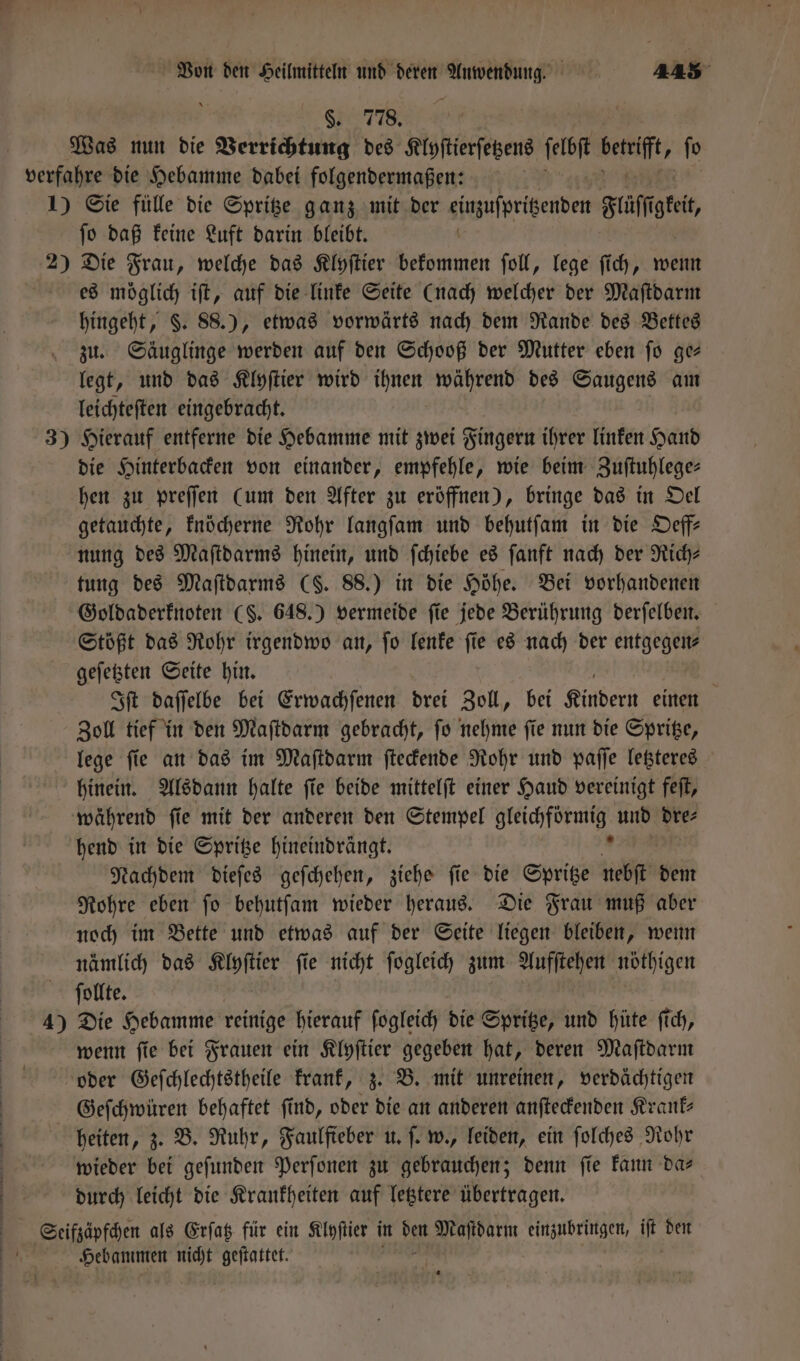 §. 778. Was nun die Verrichtung des Klyſtierſetzens ſelbſt Bereit, fo verfahre die Hebamme dabei folgendermaßen: | 1) Sie fülle die Spritze ganz mit der einzuſpritzenden Flüſſt . ſo daß keine Luft darin bleibt. 2) Die Frau, welche das Klyſtier bekommen ſoll, lege ſich, wenn es möglich iſt, auf die linke Seite (nach welcher der Maſtdarm hingeht, §. 88.), etwas vorwärts nach dem Rande des Bettes zu. Säuglinge werden auf den Schooß der Mutter eben ſo ge— legt, und das Klyſtier wird ihnen während des Saugens am leichteſten eingebracht. 3) Hierauf entferne die Hebamme mit zwei Fingern ihrer linken Hand die Hinterbacken von einander, empfehle, wie beim Zuſtuhlege— hen zu preſſen (um den After zu eröffnen), bringe das in Oel getauchte, knöcherne Rohr langſam und behutſam in die Deff- nung des Maſtdarms hinein, und ſchiebe es ſanft nach der Rich— tung des Maſtdarms (S. 88.) in die Höhe. Bei vorhandenen Goldaderknoten (S. 648.) vermeide fie jede Berührung derſelben. Stößt das Rohr irgendwo an, fo lenke fie es nach der entgegen— geſetzten Seite hin. Iſt daſſelbe bei Erwachſenen drei Zoll, bei Kindern einen Zoll tief in den Maſtdarm gebracht, ſo nehme ſie nun die Spritze, lege ſie an das im Maſtdarm ſteckende Rohr und paſſe letzteres hinein. Alsdann halte ſie beide mittelſt einer Haud vereinigt feſt, während ſie mit der anderen den Stempel Bicker und dre⸗ hend in die Spritze hineindrängt. Nachdem dieſes geſchehen, ziehe ſie die Spritze nebſt dem Rohre eben ſo behutſam wieder heraus. Die Frau muß aber noch im Bette und etwas auf der Seite liegen bleiben, wenn nämlich das nn fie nicht ſogleich zum Aufſtehen nöthigen ſollte. 4) Die Hebamme reinige hierauf ſogleich die Spritze, und hüte ſich, wenn ſie bei Frauen ein Klyſtier gegeben hat, deren Maſtdarm oder Geſchlechtstheile krank, z. B. mit unreinen, verdächtigen Geſchwüren behaftet ſind, oder die an anderen anſteckenden Krank— heiten, z. B. Ruhr, Faulfieber u. ſ. w., leiden, ein ſolches Rohr wieder bei geſunden Perſonen zu gebrauchen; denn ſie kann da— | durch leicht die Krankheiten auf letztere übertragen. Seeifzäpfchen als Erſatz für ein Klyſtier in den Maſtdarm einzubringen, iſt den 5 Hebammen wi geſtattet.