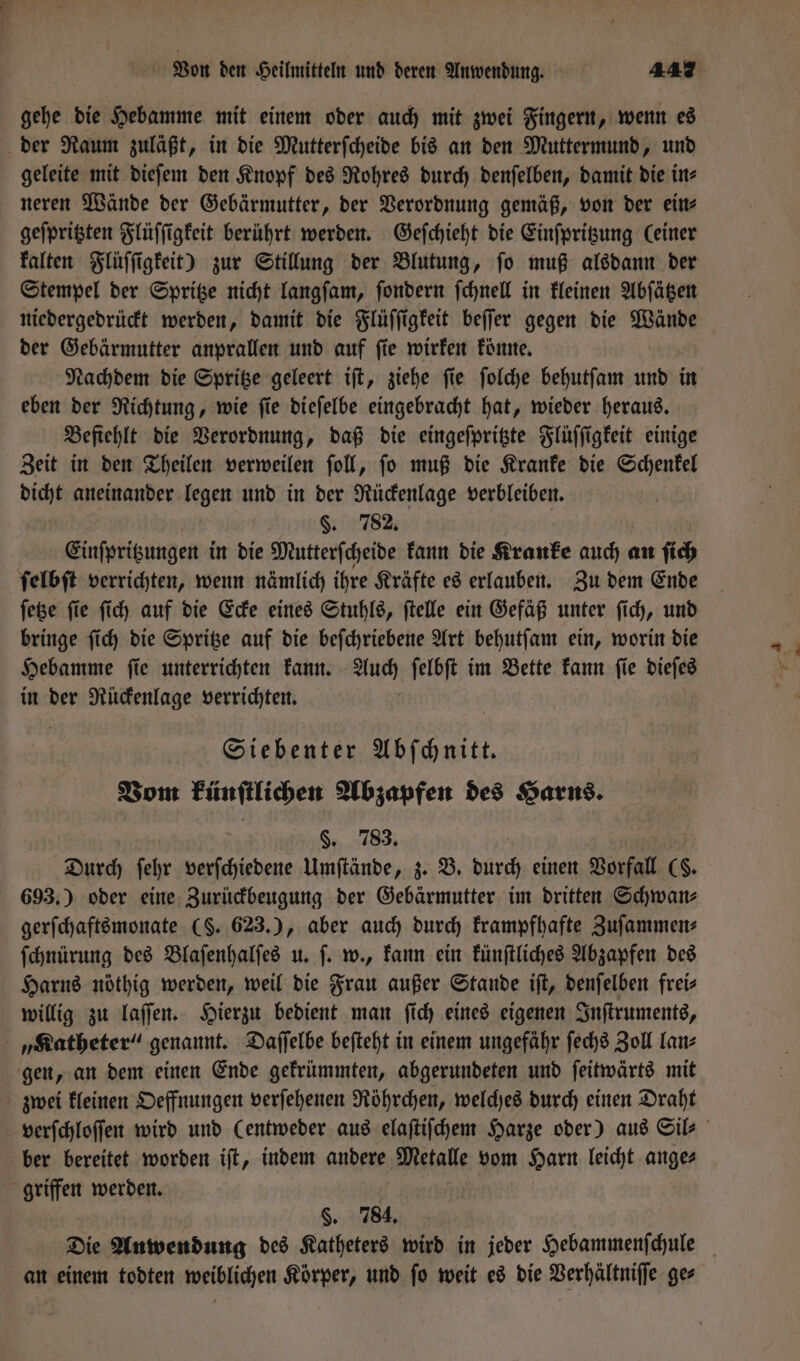 gehe die Hebamme mit einem oder auch mit zwei Fingern, wenn es der Raum zuläßt, in die Mutterſcheide bis an den Muttermund, und geleite mit dieſem den Knopf des Rohres durch denſelben, damit die in⸗ neren Wände der Gebärmutter, der Verordnung gemäß, von der ein⸗ geſpritzten Flüſſigkeit berührt werden. Geſchieht die Einſpritzung (einer kalten Flüſſigkeit) zur Stillung der Blutung, ſo muß alsdann der Stempel der Spritze nicht langſam, ſondern ſchnell in kleinen Abſätzen niedergedrückt werden, damit die Flüſſigkeit beſſer gegen die Wände der Gebärmutter anprallen und auf ſie wirken könne. Nachdem die Spritze geleert iſt, ziehe ſie ſolche behutſam und in eben der Richtung, wie ſie dieſelbe eingebracht hat, wieder heraus. Befiehlt die Verordnung, daß die eingeſpritzte Flüſſigkeit einige Zeit in den Theilen verweilen ſoll, ſo muß die Kranke die Schenkel dicht aneinander legen und in der Rückenlage verbleiben. §. 782. Einſpritzungen in die Mutterſcheide kann die Kranke auch an ſich ſelbſt verrichten, wenn nämlich ihre Kräfte es erlauben. Zu dem Ende ſetze ſie ſich auf die Ecke eines Stuhls, ſtelle ein Gefäß unter ſich, und bringe ſich die Spritze auf die beſchriebene Art behutſam ein, worin die Hebamme ſie unterrichten kann. Auch ſelbſt im Bette kann ſie dieſes in der Rückenlage verrichten. Siebenter Abschnitt Vom künſtlichen Abzapfen des Harns. §. 783. Durch ſehr verſchiedene Umſtände, z. B. durch einen Vorfall (S. 693.) oder eine Zurückbeugung der Gebärmutter im dritten Schwan⸗ gerſchaftsmonate (S. 623.), aber auch durch krampfhafte Zuſammen⸗ ſchnürung des Blaſenhalſes u. ſ. w., kann ein künſtliches Abzapfen des Harns nöthig werden, weil die Frau außer Stande iſt, denſelben frei⸗ willig zu laſſen. Hierzu bedient man ſich eines eigenen Inſtruments, „Katheter“ genannt. Daſſelbe beſteht in einem ungefähr ſechs Zoll lan⸗ gen, an dem einen Ende gekrümmten, abgerundeten und ſeitwärts mit zwei kleinen Oeffnungen verſehenen Röhrchen, welches durch einen Draht ber bereitet worden iſt, indem andere Metalle vom Harn leicht ange⸗ griffen werden. | §. 784. an einem todten weiblichen Körper, und ſo weit es die Verhältniſſe ge⸗