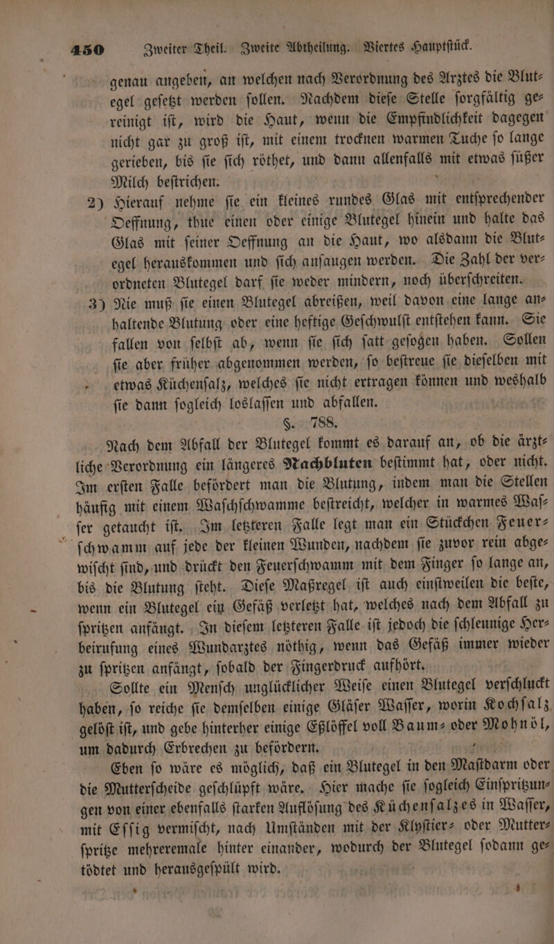 genau angeben, an welchen nach Verordnung des Arztes die Blut— egel geſetzt werden ſollen. Nachdem dieſe Stelle ſorgfältig ge reinigt iſt, wird die Haut, wenn die Empfindlichkeit dagegen nicht gar zu groß iſt, mit einem trocknen warmen Tuche ſo lange gerieben, bis ſie ſich röthet, und dann allenfalls mit etwas ſüßer Milch beſtrichen. Tech 2) Hierauf nehme fie ein kleines rundes Glas mit entſprechender Oeffnung, thue einen oder einige Blutegel hinein und halte das Glas mit feiner Oeffnung an die Haut, wo alsdann die Blut⸗ egel herauskommen und ſich anſaugen werden. Die Zahl der ver⸗ ordneten Blutegel darf ſie weder mindern, noch überſchreiten. 3) Nie muß ſie einen Blutegel abreißen, weil davon eine lange an⸗ haltende Blutung oder eine heftige Geſchwulſt entſtehen kann. Sie fallen von ſelbſt ab, wenn ſie ſich ſatt geſogen haben. Sollen ſie aber fruher abgenommen werden, ſo beſtreue ſie dieſelben mit etwas Küchenſalz, welches ſie nicht ertragen können und weshalb ſie dann ſogleich loslaſſen und abfallen. | §. 788. W Nach dem Abfall der Blutegel kommt es darauf an, ob die ärzt— liche Verordnung ein längeres Nachbluten beſtimmt hat, oder nicht. Im erſten Falle befördert man die Blutung, indem man die Stellen häufig mit einem Waſchſchwamme beſtreicht, welcher in warmes Waſ— ſer getaucht iſt. Im letzteren Falle legt man ein Stückchen Feuer⸗ ſchwamm auf jede der kleinen Wunden, nachdem ſie zuvor rein abge⸗ wiſcht ſind, und drückt den Feuerſchwamm mit dem Finger ſo lange an, bis die Blutung ſteht. Dieſe Maßregel iſt auch einſtweilen die beſte, wenn ein Blutegel ein Gefäß verletzt hat, welches nach dem Abfall zu ſpritzen anfängt. In dieſem letzteren Falle iſt jedoch die ſchleunige Her⸗ beirufung eines Wundarztes nöthig, wenn das Gefäß immer wieder zu ſpritzen anfängt, ſobald der Fingerdruck aufhört. Sollte ein Menſch unglücklicher Weiſe einen Blutegel verſchluckt haben, ſo reiche ſie demſelben einige Gläſer Waſſer, worin Kochſalz, gelöſt iſt, und gebe hinterher einige Eßlöffel voll Baum- oder Mohnöl, um dadurch Erbrechen zu befördern. e Eben ſo wäre es möglich, daß ein Blutegel in den Maſtdarm oder die Mutterſcheide geſchlüpft wäre. Hier mache ſie ſogleich Einſpritzun⸗ gen von einer ebenfalls ſtarken Auflöſung des Küchenſalzes in Waſſer, mit Eſſig vermiſcht, nach Umſtänden mit der Klyſtier- oder Mutter- ſpritze mehreremale hinter einander, wodurch der Blutegel ſodann ge⸗ tödtet und herausgeſpült wird. | i | *
