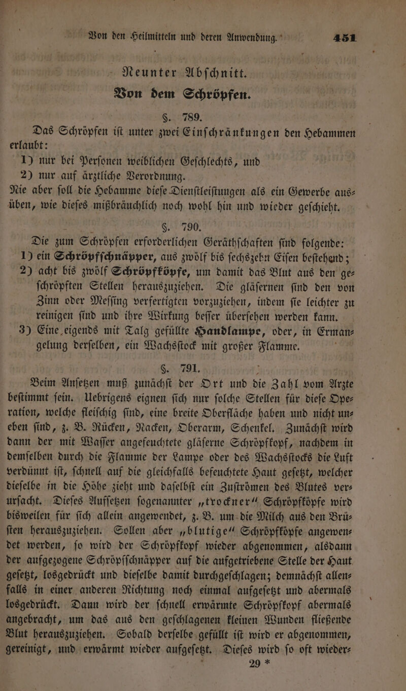 Neunter Abſchnitt. Von dem Schröpfen. §. 789. Das Schröpfen iſt unter zwei Einſchränkungen den Hebammen erlaubt: 1) nur bei Perſonen weiblichen Geſchlechts, und 2) nur auf ärztliche Verordnung. Nie aber ſoll die Hebamme dieſe Dienſtleiſtungen als ein Gewerbe aus⸗ üben, wie dieſes mißbräuchlich noch wohl hin und wieder geſchieht. §. 790. Die zum Schröpfen erforderlichen Geräthſchaften ſind folgende: 1) ein Schröpfſchnäpper, aus zwölf bis ſechszehn Eiſen beſtehend; 2) acht bis zwölf Schröpfköpfe, um damit das Blut aus den ge⸗ ſchröpften Stellen herauszuziehen. Die gläſernen ſind den von Zinn oder Meſſing verfertigten vorzuziehen, indem ſie leichter zu reinigen find und ihre Wirkung beſſer überfehen werden kann. 3) Eine eigends mit Talg gefüllte Handlampe, oder, in Erman⸗ gelung derſelben, ein Wachsſtock mit großer Flamme. §. 791. : Beim Anſetzen muß zunächſt der Ort und die Zahl vom Arzte beſtimmt ſein. Uebrigens eignen ſich nur ſolche Stellen für dieſe Ope⸗ ration, welche fleiſchig ſind, eine breite Oberfläche haben und nicht un⸗ eben ſind, z. B. Rücken, Nacken, Oberarm, Schenkel. Zunächſt wird dann der mit Waſſer angefeuchtete gläſerne Schröpfkopf, nachdem in demſelben durch die Flamme der Lampe oder des Wachsſtocks die Luft verdünnt iſt, ſchnell auf die gleichfalls befeuchtete Haut geſetzt, welcher dieſelbe in die Höhe zieht und daſelbſt ein Zuſtrömen des Blutes ver⸗ urſacht. Dieſes Aufſetzen ſogenannter „trockner“ Schröpfköpfe wird bisweilen für ſich allein angewendet, z. B. um die Milch aus den Brü⸗ ſten herauszuziehen. Sollen aber „blutige“ Schröpfköpfe angewen⸗ det werden, ſo wird der Schröpfkopf wieder abgenommen, alsdann der aufgezogene Schröpfſchnäpper auf die aufgetriebene Stelle der Haut geſetzt, losgedrückt und dieſelbe damit durchgeſchlagen; demnächſt allen⸗ falls in einer anderen Richtung noch einmal aufgeſetzt und abermals losgedrückt. Dann wird der ſchnell erwärmte Schröpfkopf abermals angebracht, um das aus den geſchlagenen kleinen Wunden fließende Blut herauszuziehen. Sobald derſelbe gefüllt iſt wird er abgenommen, gereinigt, und erwärmt wieder aufgeſetzt. Dieſes wird fo oft wieder: 8 29 *