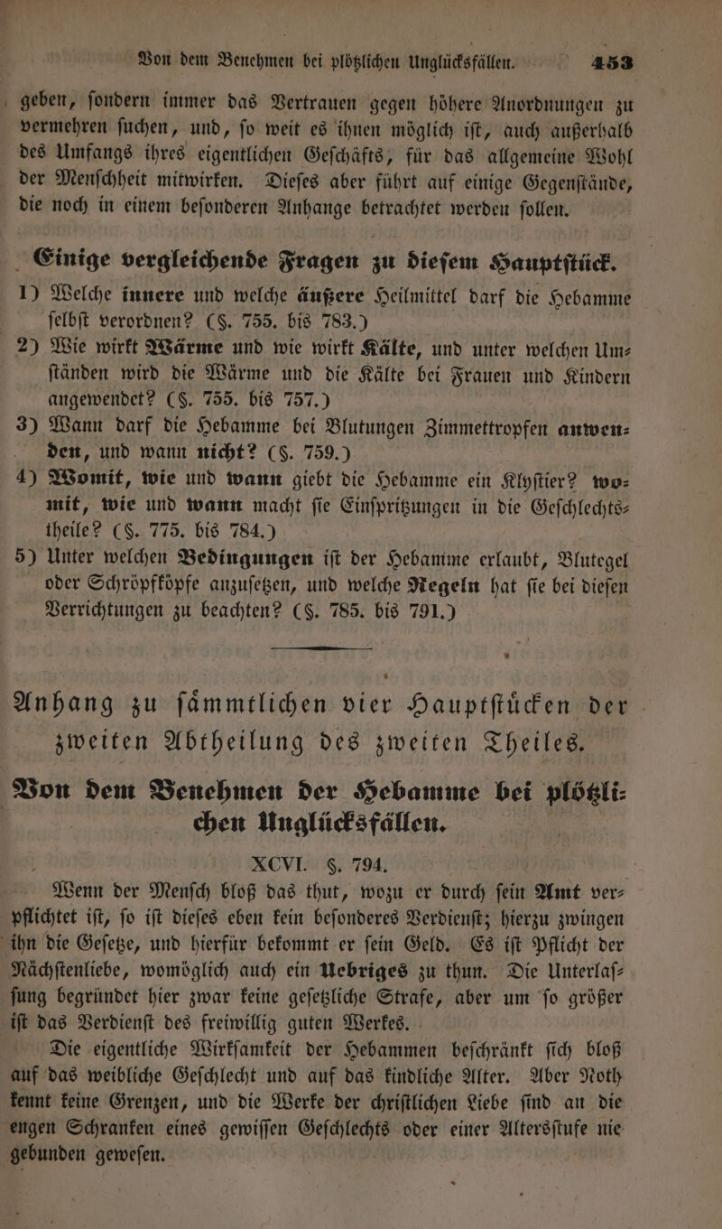 geben, ſondern immer das Vertrauen gegen höhere Anordnungen zu vermehren ſuchen, und, ſo weit es ihnen möglich iſt, auch außerhalb des Umfangs ihres eigentlichen Geſchäfts, für das allgemeine Wohl der Menſchheit mitwirken. Dieſes aber führt auf einige Gegenſtände, die noch in einem beſonderen Anhange 3 werden ſollen. Einige vergleichende Fragen zu dieſem Hauptſtück. 1 Welche innere und welche äußere Heilmittel darf die Hebamme ſelbſt verordnen? CS. 755. bis 783.) 2) Wie wirkt Wärme und wie wirkt Kälte, und unter welchen Um: ſtänden wird die Wärme und die Kälte bei Frauen und Kindern angewendet? ($. 755. bis 757.) 3) Wann darf die Hebamme bei Blutungen Zimmettropfen anwen⸗ den, und wann nicht? (F. 759.) 4) Womit, wie und wann giebt die Hebamme ein Klyſtier? wo⸗ mit, wie und wann macht ſie Einſpritzungen in die Geſchlechts— theile? (§. 775. bis 784.) 5) Unter welchen Bedingungen iſt der Hebamme erlaubt, Blutegel oder Schröpfkopfe anzuſetzen, und welche Regeln hat ſie bei dieſen Verrichtungen zu beachten? CS. 785. bis 791.) * Anhang zu ſaͤmmtlichen vier Hauptſtuͤcken der zweiten Abtheilung des zweiten Theiles. Von dem Benehmen der Hebamme bei plötzli⸗ chen Unglücksfällen. XCVI. F. 794. 5 | Wenn der Menſch bloß das thut, wozu er durch fein Amt ver: pflichtet iſt, ſo iſt dieſes eben kein beſonderes Verdienſt; hierzu zwingen ihn die Geſetze, und hierfür bekommt er ſein Geld. Es iſt Pflicht der Nächſtenliebe, womöglich auch ein Uebriges zu thun. Die Unterlaſ— ſung begründet hier zwar keine geſetzliche Strafe, aber um ſo größer iſt das Verdienſt des freiwillig guten Werkes. Die eigentliche Wirkſamkeit der Hebammen beſchränkt ſich bloß auf das weibliche Geſchlecht und auf das kindliche Alter. Aber Noth kennt keine Grenzen, und die Werke der chriſtlichen Liebe ſind an die gebunden geweſen.