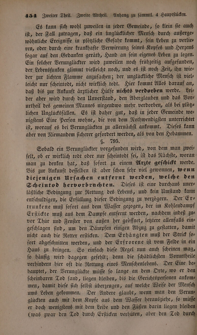Es kann ſich wohl zuweilen in jeder Gemeinde, ſo klein ſie auch iſt, der Fall zutragen, daß ein unglücklicher Menſch durch außerge⸗ wöhnliche Ereigniſſe in plötzliche Gefahr kommt, fein Leben zu verlies ren, oder durch eine krankhafte Verwirrung ſeines Kopfes und Herzens ſogar auf den Gedanken geräth, Hand an ſein eigenes Leben zu legen. Ein ſolcher Verunglückter wird zuweilen noch frühzeitig aufgefunden, der Lebensfunken glimmt vielleicht noch, und es iſt noch Zeit, ihn wie: der zur lichten Flamme anzufachen; der unglückliche Menſch iſt viel— leicht nur ſcheintodt, nicht wirklich todt. Hier kommt Alles darauf an, daß bis zur Ankunft ärztlicher Hülfe nichts verdorben werde. Lei⸗ der aber wird durch den Unverſtand, den Aberglauben und das Vor— urtheil des gemeinen Mannes nirgendwo mehr verdorben, als bei plötz⸗ lichen Unglücksfällen. Es iſt daher gut, daß in jeder Gemeinde we— nigſtens Eine Perſon wohne, die von dem Nothwendigſten unterrichtet iſt, worauf es bei Verunglückten zu allernächſt ankommt. Dieſes kann aber von Niemandem ſicherer gefordert werden, als von den Hebammen. §. 795. Sobald ein Verunglückter vorgefunden wird, von dem man zwei⸗ felt, ob er wirklich todt oder nur ſcheintodt ſei, iſt das Nachſte, woran man zu denken hat, daß ſofort zu einem Arzte geſchickt werde. Bis zur Ankunft deſſelben iſt aber ſchon ſehr viel gewonnen, wenn diejenigen Urſachen entfernt werden, welche den Scheintod hervorbruchten. Dieſes iſt eine durchaus uner⸗ läßliche Bedingung zur Rettung des Lebens, und kein Umſtand kann entſchuldigen, die Erfüllung dieſer Bedingung zu verzögern. Der Er— trunkene muß ſofort aus dem Waſſer gezogen, der im Kohlendampf Erſtickte muß aus dem Dampfe entfernt werden, nachdem indeß zu⸗ vor Thür und Fenſter von außen her geöffnet, letztere allenfalls ein— geſchlagen ſind, um den Dämpfen einigen Abzug zu geſtatten, damit nicht auch die Retter erſticken. Dem Erhängten muß der Strick ſo— fort abgeſchnitten werden, und der Erfrorene iſt vom Felde in ein Haus zu bringen. So einfach dieſe Regel nun auch ſcheinen mag, ſo häufig wird dagegen gefehlt; denn die ſchädlichſten Vorurtheile verhindern hier oft die Rettung eines Menſchenlebens. Der Eine be⸗ hauptet, der Verunglückte müſſe ſo lange an dem Orte, wo er den ſcheinbaren Tod fand, liegen bleiben, bis die Gerichtsperſonen ankom⸗ men, damit dieſe ſich ſelbſt überzeugen, auf welche Weiſe der Menſch ums Leben gekommen. Der Andere glaubt, wenn man den Verun⸗ glückten auch mit dem Kopfe aus dem Waſſer herausziehe, jo müſſe er doch wenigſtens mit dem Leibe und den Füßen darin liegen bleiben (was zwar den Tod durch Erſticken verhüten, aber den Tod durch