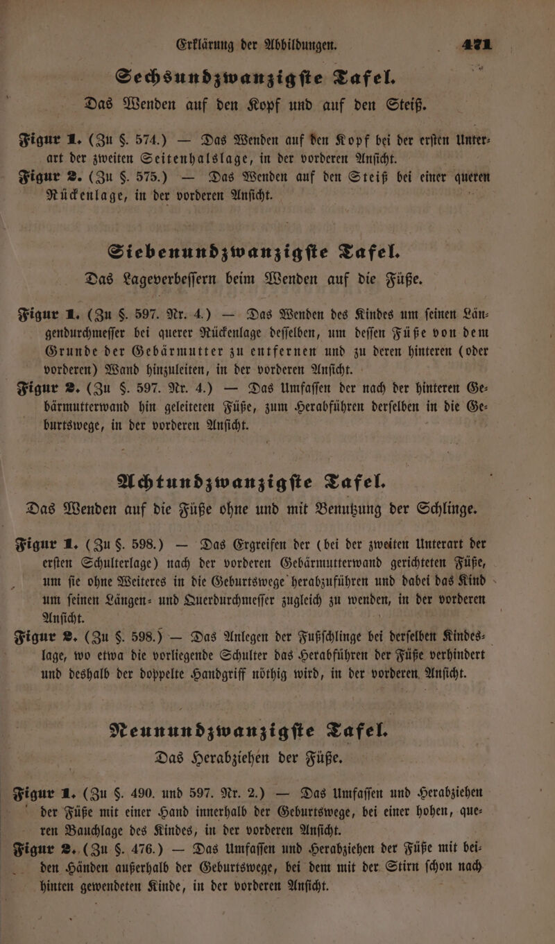 Sechsundzwanzigſte Tafel. Das Wenden auf den Kopf und auf den Steiß. Figur 1. (Zu S. 574.) — Das Wenden auf den Kopf bei der erſten Unter⸗ art der zweiten Seitenhalslage, in der vorderen Anſicht. Figur 2. (Zu S. 575.) — Das Wenden auf den Steiß bei einer Aeg Rückenlage, in der vorderen Anſicht. Siebenundzwanzigſte Tafel. Das Lageverbeſſern beim Wenden auf die Füße. Figur 1. (Zu S. 597. Nr. 4.) — Das Wenden des Kindes um feinen Län⸗ gendurchmeſſer bei querer Rückenlage deſſelben, um deſſen Füße von dem Grunde der Gebärmutter zu entfernen und zu deren hinteren (oder vorderen) Wand hinzuleiten, in der vorderen Anſicht. Figur 2. (Zu S. 597. Nr. 4.) — Das Umfaſſen der nach der hinteren Ge bärmutterwand hin geleiteten Füße, zum Herabführen ee in die Ge⸗ burtswege, in der vorderen Anſicht. Achtundzwanzigſte Tafel. Das Wenden auf die Füße ohne und mit Benutzung der Schlinge. Figur 1. (Zu §. 598.) — Das Ergreifen der (bei der zweiten Unterart der erſten Schulterlage) nach der vorderen Gebärmutterwand gerichteten Füße, um ſie ohne Weiteres in die Geburtswege herabzuführen und dabei das Kind um ſeinen Längen⸗ und Querdurchmeſſer zugleich zu wenden, in der vorderen Anſicht. 5 Figur 2, (Zu $. 598.) — Das Anlegen der Fußſchlinge bei derſelben Kindes⸗ lage, wo etwa die vorliegende Schulter das Herabführen der Füße verhindert und deshalb der doppelte Handgriff nöthig wird, in der vorderen Anſicht. Neunundzwanzigſte Tafel. Das Herabziehen der Füße. Figur 1. (Zu $. 490. und 597. Nr. 2.) — Das Umfaſſen und Herabziehen der Füße mit einer Hand innerhalb der Geburtswege, bei einer hohen, que: ren Bauchlage des Kindes, in der vorderen Anſicht. Figur 2. (Zu 5. 476.) — Das Umfaſſen und Herabziehen der Füße mit bei⸗ den Händen außerhalb der Geburtswege, bei dem mit der Stirn as nach hinten en Kinde, in der vorderen Anſicht.