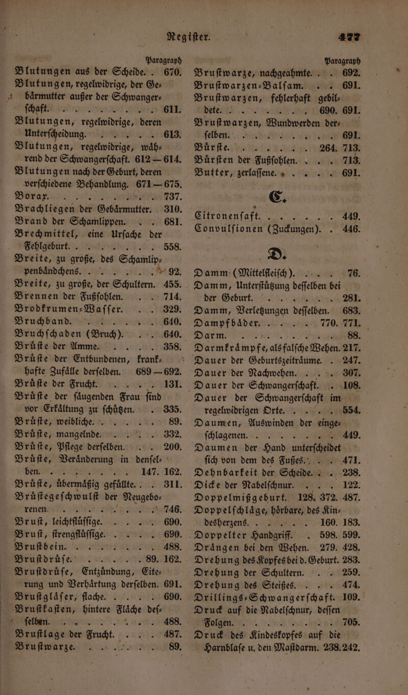 renen . 746. Bruſt, leichtflüſſege. „ e e 690. Bruſt, ſtrengfluͤſſige. 690. Bruſtbein. ; .. 488. Bruſtdruͤſe. 89. 162. Paragraph Blutungen aus der Scheide. . 670. Blutungen, regelwidrige, der Ge: baͤrmutter außer der Schwanger⸗ ſchaft. d ungen, regelwidrige, deren Unterſcheidung. Blutungen, regelwidrige, A rend der Schwangerſchaft. 612 — 614. Blutungen nach der Geburt, deren verſchiedene Behandlung. 671 675 Borar. mn 737. Brachliegen dir Sehtanutier; Brand der Schamlippen. Brechmittel, eine Urſache der Fehlgeburt. Breite, zu große, des Schami penbaͤndchens a 92 Breite, zu große, der Schultern. 455. 611. 613. 558. Brennen der Fußſohlen. 714. Brodkrumen⸗ Waſſer. 329. Bruchbandd. 640. Bruchſchaden (Bruch). 640. Brüfte der Amme. 358. Bruͤſte der Entbundenen, krank hafte Zufaͤlle derſelben. Bruͤſte der Frucht. . 131. Bruͤſte der ſaͤugenden Frau ſind vor Erkaͤltung zu ſchuͤtzen. 335. Brüfte, weibliche. ; 89. Bruͤſte, mangelnde. 332. Bruͤſte, Pflege derſelben. 200. Bruͤſte, Veraͤnderung in denſel⸗ Bens 3. 147. 162. Bruͤſte, übermäßig gefüllte. . Bruͤſtegeſchwulſt der er Bruſtdruͤſe, Entzuͤndung, Eite- rung und Verhaͤrtung derſelben. 691. Bruſtglaͤſer, flache. 690. Selten. sl. 5 488. Bruſtlage der Frucht. 487 Bruſtwarze. 472 Paragraph 692. 691. Bruſtwarze, nachgeahmte. ; Bruſtwarzen⸗Balſam. Bruſtwarzen, fehlerhaft gebil⸗ dete .. iu 690. 691. Brustwarzen, Wırkdwerden der: felben. 5 ue Buͤr ſte. 234. 713. Buͤrſten der Fußſohlen. h 713. Butter, zerlaſſene 691. E. Citronenſaft. 3 Convulſionen (Zuckungen). . 446. | 2) Ein (Mittelfleiſch ). 76. Damm, Unterſtuͤtzung deſſelben bei der Geburt. er 7 Damm, Verletzungen deſſelben. 683. Dampfbaͤder. 770. Darm. 88. Böse mp als falſche Wehen. 217. Dauer der Geburtszeitraͤume. . 247. Dauer der Nachwehen... 307. Dauer der Schwangerſchaft. . 108. Dauer der Schwangerſchaft im regelwidrigen Orte. 554. Daumen, Auswinden der einge⸗ ſchlagenen. Daumen der Hand unterſcheidet 449. fi von dem des Fußes. 471. Dehnbarkeit der Scheide... 238. Dicke der Nabelſchnur. 122. Doppelmißgeburt. 128. 372. 487. Doppelſchlaͤge, hoͤrbare, des Kin⸗ desherzens. 160. 183. Doppelter Handgriff. 598. 599. Draͤngen bei den Wehen. 279. 428. Drehung des Kopfes bei d. Geburt. 283. Drehung der Schultern. 259. Drehung des Steißes. . 474. Drillings-⸗Schwangerſchaft. 109. Druck auf die Nabelſchnur, deſſen Folgen. Druck des Kindeskopfes ver er Harnblaſe u. den Maſtdarm. 238,242. 705.