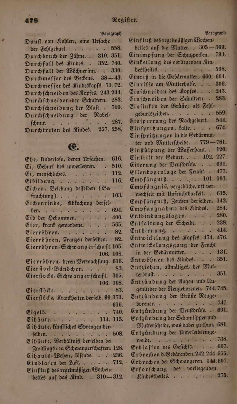 Paragraph Paragraph Dunſt von Kohlen, eine Urſache Einf luß des regelmaͤßigen Wochen⸗ der Fehlgeburt. s 558. bettes auf die Mutter.. 305 — 309. Durchbruch der Zaͤhne. . 310. 351. Ein impfung der Schutzpocken. Durchfall des Kindes. 352. 740. Einkeilung des vorliegenden Kin⸗ Durchfall der Woͤchnerinn. 330. destheiles. ; 598. Durchmeſſer des Beckens. 38 — 43. Einriß in die Gebärmutter... 660. 664. Durchmeſſer des Kindeskopfs. 71. 72. Durchſchneiden des Kopfes. 243.244. Durchſchneiden der Schultern. 283. Durchſchneidung der Blaſe. . 709. Durchſchneidung der Nabel⸗ ſchnu . . 287. Durchtreten des Kindes. 257. 258. E. Ehe, kinderloſe, deren Urſachen. 616. Ei, Geburt des unverletzten. 510. Ei, menſchliches. 112. Ei bildung 116. Eichen, Belebung deſſelben (Be⸗ fruchtung ). 103. Eichenrinde, Astocung belfel ben et, uad III Eid der Gebaren 400. Eier, krank gewordene. 565. Eierroͤhren 82. ierten ⸗Schwangerſchaft. 105. 106. 108. Eierſtock-Baͤndchennn. . . 83. 106. 108. Eierſtöcke. ru: Eierſtoͤcke, Kranffeiten derſelb. 99.171. 616. Eigelb. 740. Eihaͤute. 114. 115. Eihaͤute, kuͤnſtliches Sprengen der⸗ ſelben. Eihaͤute, Verhaͤltniß derſelben bei Eihauts-Wehen, loͤſende. 236. Einblaſen der Luft. 712. Einfluß des regelmaͤßigen Wochen⸗ bettes auf das Kind.. 310 — 312. Einriſſe am Mutterhalſe.. 306. Einſchneiden des Kopfes.. 243. Einſchneiden der Schultern. . 283. Einſinken der Bruͤſte, als Fehl⸗ geburtszeichen. . 559. Einſperrung der Nachgeburt. 544. Einſpritzungen, kalte. . 674. Einſpritzungen in die Gebaͤrmut⸗ ter und Mutterfcheide. . Eintritt der Geburt.. Eiterung der Bruſtdruͤſe. Ellenbogenlage der Frucht.. Empfaͤngniß. Empfaͤngniß, vergeht oft ver⸗ wechſelt mit Unfruchtbarkeit. Empfangnahme des Kindes. Entbindungslagen. Entfaltung der Scheide. Enthirnung. Entwickelungsgang der Frucht Entwoͤhnen des Kindes. 351. Entziehen, allmaͤliges, der Mut⸗ terbruft. . | 351. Entzündung der Nahen abi Au⸗ Entzündung der W Neuge⸗ borener. . Entzündung bet Brustdrüse 0 Entzündung der Schamlippen und Entzuͤndung der unterleibseinge⸗ weide. N Erblaſſen Fa Geſichts Erforſchung des vorliegenden Kindestheiles. Br: r en r