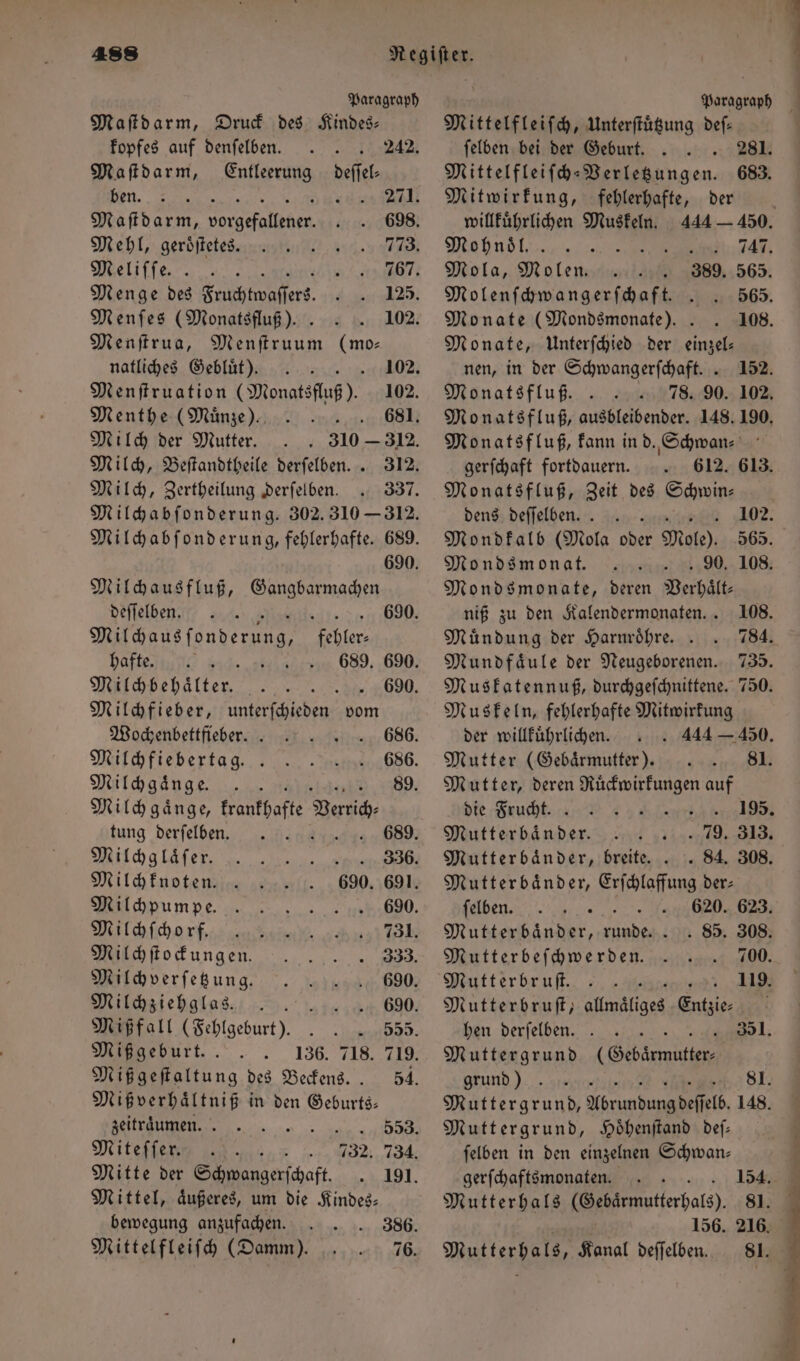 Paragraph Maſtdarm, Druck des Kindes— kopfes auf denſelben. 242. Maſtdarm, Entleerung deſſel— ben. 8 g 271. Maſtdarm, org de 698. Mehl, geroͤſtetes. 773. Meliſſe. t 767. Menge des Enches 125. Menſes (Monatsfluß). . 102. Menſtrua, f (mo⸗ natliches Gebluͤt). 02 Menſtruation (Monatsfluß). 102. Menthe (Muͤnze). 681. Milch der Mutter. 310 — 312. Milch, Beſtandtheile derſelben. . 312. Milch, Zertheilung derſelben. 337. Milchabſonderung. 302. 310 — 312. Milchabſonderung, fehlerhafte. 689. 690. Milchausfluß, Gangbarmachen deſſelben. &amp; . 690. Michans fonderung Kehler, hafte. 9840. 689. 690. Milchbehaͤlter. 690. Milchfieber, unterſchieden vom Wochenbettfieber. 686. Milchfiebertag. . 686. Milchgaͤnge. 89. Milch gaͤnge, krankhafte ene, tung derſelben. 689. Milchglaͤſer. „en BO Milchknoten. 690. 691. Milchpumpe. . 690. Milchſchorf ,, 731 Milchſtockungen. . 333. Milch verſetzung. 690. Milchziehglas. . c 690; Mißfall (Fehlgeburt) . . . 555. Miß geburt. 136. 718. 719. Mißgeſtaltung des Beckens.. 54. Miß verhaͤltniß in den Geburts— zeitraͤumen. 4 14558 Miteſſer. 732. 734. Mitte der Sanger ſchaft 191. Mittel, aͤußeres, um die Kindes— bewegung anzufachen . Mittelfleifh (Damm). 76. \ Paragraph Mittelfleiſch, Unterſtuͤtzung def: ſelben bei der Geburt. 281. Mittelfleiſch-Verletzungen. 683. Mitwirkung, fehlerhafte, der willkuͤhrlichen Muskeln. 444 — 450. Mbns l 747. Mola, Molen. 389. 565. Molenſchwangerſchaft. 565. Monate (Mondsmonate). . 108. Monate, Unterſchied der einzel: nen, in der Schwangerſchaft. . 152. Monatsfluf. . 78. 90. 102. Monatsfluß, ausbleibender. 148. 190. Monatsfluß, kann in d. Schwan- gerſchaft fortdauern. 612. 613. Monatsfluß, Zeit des Schwin— dens deffelben. . Lune 102. Mondkalb (Mola oder Mole). 565. Mondsmonat. 90. 108. Mondsmonate, deren Verhaͤlt— niß zu den Kalendermonaten... 108. Mündung der Harnröhre. . 784. Mundfaͤule der Neugeborenen. 735. Muskatennuß, durchgeſchnittene. 750. Muskeln, fehlerhafte Mitwirkung der willkuͤhrlichen. 444 — 450. Mutter (Gebaͤrmutter). 81. Mutter, deren Ruͤckwirkungen auf die Frucht. 195. Mutterbaͤnder. PR BEN} Mutterbaͤnder, breite. . . 84. 308. Mutterbaͤnder, Erſchlaffung der: ſelben. | 620. 623. Mutterbänder, runde. . . 85. 308. Mutterbeſchwerden. 700. Mutterbruſt. 119. Mutterbruſt, allmaͤliges Entzie⸗ hen derſelben. 351. Muttergrund (Gebarwutten, grund) 581. Muttergrund, Abrundung deſſelb. 148. Muttergrund, Hoͤhenſtand deſ— ſelben in den einzelnen Schwan— gerſchaftsmonaten. 50 148 Mutterhals (Gebaͤrmutterhals). 81. n 156. 216. Mutterhals, Kanal deſſelben. 8l.