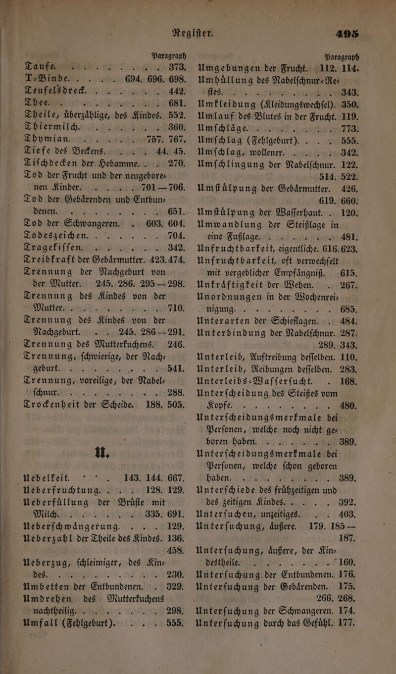 2 Regiſter. 495 b 3 Paragraph i Paragraph Taufe. 373. Umgebungen der Frucht. 112. 114. T:Binde . 694. 696. 698. Teufelddrek. . 2200052744 Thee. . b 681. 1 überzählige, des Kindes. 552. Shiermilch⸗ „ 4860, Thymian. N 757 767. Tiefe des Beckens. 44. 45. Tiſchdecken der Hebamme.. . 270. Tod der Frucht und der neugebore⸗ nen Kinder. 701 — 706. nen. Ahr Tod der Schwangeren. 603. 604. To des zeichen. 704. Tragekiſſen 342. Treibkraft der e ae 423. 474. Trennung der Nachgeburt von der Mutter. 245. 286. 295 — 298. Trennung des Kindes von der Mutter 710. Trennung des Kindes von ben Nachgeburt. 245. 286 — 291. Trennung des Mutterkuchens. 246. Trennung, ſchwierige, der Nach: burt! 541. eee 8 gs Nabel. ſchnu . 8. Trockenheit der Scheide 188. 505. u. Uebelkeit. Ueberfruchtung. Weberfüllung der Bruͤſte mit Milch. Ueberzug, ſchleimiger, des Kin— Umdrehen des Mutterkuchens Umhuͤllung des Nabelſchnur-Re⸗ ee, 343. Ym kgefdaug (Fleidungswechſeh) 350. Umlauf des Blutes in der Br 119. Umſchlaͤge 773. Umſchlag (Fehlgeburt). . 296555. Umſchlag, wollener .. 342. Umſchlingung der Na 122. 514. 522. Umſtuͤlpung der Gebaͤrmutter. 426. 619. 660. Umſtuͤlpung der Waſſerhaut. . 120. Umwandlung der Steißlage in eine Fuß lage. 4381. Unfruchtbarkeit, eigentliche. 616. 623. Unfruchtbarkeit, oft verwechſelt mit vergeblicher Empfaͤngniß. 615. Unkraͤftigkeit der Wehen. . 267. Unordnungen in der Wochenrei⸗ nigung. 685. Unterarten der Schielagen. 484. Unterbindung der Nabelſchnur. 287. 289. 343. Unterleib, Auftreibung deſſelben. 110. Unterleib, Reibungen deſſelben. 283. Unterleibs-Waſſerſucht. . 168. Unterſcheidung des Steißes vom Koß ee 480. Wrede n bei Perſonen, welche noch 17 ge⸗ boren haben 389. unterſchebungsmer me ef Perſonen, welche ſchon geboren haben. HG 389. Unterſchiede des en und des zeitigen Kindes.. 392. Unterſuchen, unzeitiges. . . 403. Unterſuchung, aͤußere. 179. 185 — 187. Unterſuchung, äußere, der Kin⸗ destheile 160. Unter ſuchung der uten 176. Unterſuchung der Gebaͤrenden. 175. 266. 268. Unterſuchung durch das Gefuͤhl. 177.