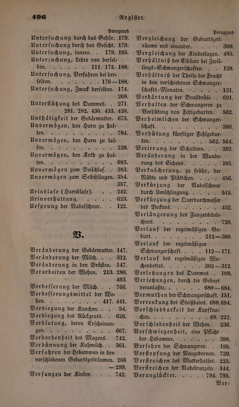 Paragraph Unterſuchung durch das Gehör. 179. Unterſuchung durch das Geſicht. 179. Unterſuchung, innere. 179. 185. Unterſuchung, Lehre von derſel— ben. nr e einn Unterfuhung, Verfahren bei dere ſelben. . 178— 188. Unterſuchung, Zweck eisen 174. 268. Unterſtuͤtzung des Dammes. . 271. 281. 282. 430. 433. 438. Unthaͤtigkeit der Gebärmutter. 673. Unvermoͤgen, den Harn zu hal: ten men 784. Un vermoͤgen, Br Harn 30 laſ⸗ ſen. 238. Un vet den, bon, Koth a bol ten. Daene engen 83. Unvermoͤgen zum Beiſchlaf. . 383. Unvermoͤgen zum Selbſtſaͤugen. 354. 2. 188. 357. Urinblaſe (Harnblaſe). 242. Urinverhaltung. 623. Urſprung der Nabelſchnur. 122. V. Veraͤnderung der Gebaͤrmutter. 147. Veränderung der Milch.. 312. Veraͤnderung in den Bruͤſten. 147. Verarbeiten der Wehen. 213. 280. ö 403. Verbeſſerung der Milch.. 766. Verbeſſerungsmittel der We— „„ . 417. 441. Verbiegung der Knochen. 54. Verbiegung des Ruͤckgrats. 626. Verblutung, deren Erſcheinun⸗ gen. a 667. Pi orten beit des Magens. 742. Verdünnung der Kuhmilch. . 361. Verfahren der Hebammen in den verſchiedenen Geburtszeitraͤumen. 266 — 299. Verfangen der Kinder. 742. Paragraph Vergleichung der Geburtszeit— raͤume mit einander. 300. Vergleichung der Kindeslagen. 485. Verhaͤltniß der Eihaͤute bei Zwil— lings-Schwangerſchaften.. Verhaͤltniß der Theile der Frucht in den verſchiedenen Schwanger: ſchafts-Monaten. s. Verhaͤrtung der Bruſtdruͤſe. Verhalten der Schwangeren zu Verhuͤtung von Fehlgeburten. Verheimlichen der Schwanger— Tan, Verhütung künftiger Fehlgedut, ten. . 5562. 564. Vrderuntg dir Schultern J 262. Veraͤnderung in der Wande⸗ rung des Eichens. F Verknoͤcherung, zu frühe, der 128. 131. 691. 562. 386. 105. Naͤhte und Plaͤttchen. 456. Verkuͤrzung der Nabelſchnur durch Umfchlingung. . 515. Verkuͤrzung der Duserbuscheiregfäh des Beckens. 4 Verlängerung des gangen 432. chens 720. Verlauf der regelmäßigen Ge⸗ | burt. . 212 — 300. Verlauf der regelmaͤßigen Schwangerſchaft.. . 112 —171. Verlauf des regelmaͤßigen Wo— chenbettes. . 302 — 312. Verletzungen des Dammes. . 188. Verletzungen, durch die Geburt veranlaßte... . 680 — 684. Vermuthen der Schwangerſchaft. 151. Verrenkung des Steißbeins. 680,684. Verſchiebbarkeit der Kopfkno— chen. . 68. 222. Veh ſch kedeuhrit Be Wehen. 236. Verſchwiegenheit, eine Pflicht der Hebamme. 5 Verſehen der Sch en Verſtopfung der Neugebornen. Verſtreichen des Mutterhalſes. Verſtreichen der Nabelrunzeln. 144. Verungluͤckter. 794. 795. Ver⸗ 398. 195. 739. 225.