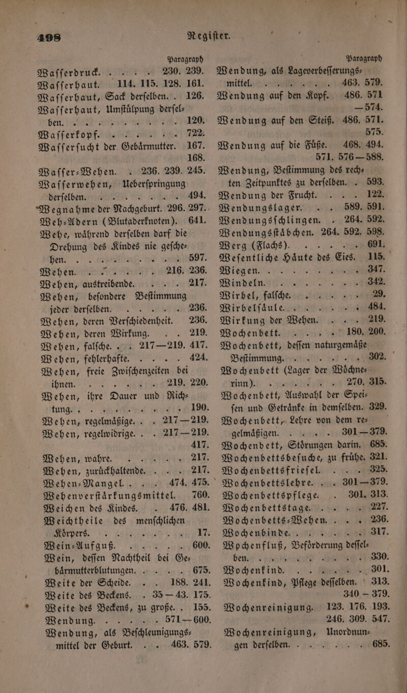 Paragraph Wafferdruf. . 230. 239. Waſſerhaut. 114. 115. 128. 161. Waſſerhaut, Sack derſelben.. 126. Waſſerhaut, e derſel⸗ ben. nin e, 268462120. Waſſerkopff . „722. Waſſerſucht der Gebärmutter: 167. 168. MWaffer- Wehen. 236. 239. 245. Waſſerwehen, Ueberſpringung derſelben. 4394. Wehe, waͤhrend derſelben darf die Drehung des Kindes nie rt ya. 2.00% b 597. Wehen. 216. 236. Wehen, austreibende . 217. Wehen, beſondere Beſtimmung Wehen, deren Wirkung. .. 219. Wehen, falſche.. . 217 — 219. 417. Wehen, fehlerhafte. .. 424. Wehen, freie Zwiſchenzeiten bei ihnen. 17 Wehen, 11 ae, und Rich⸗ tung“! BREI 80. Wehen, ee . . 217 — 219. Wehen, regelwidrige. . . 217 — 219. 417. Mehen, wahre. 21 Wehen, zuruͤckhaltende. .. 217. Wehen⸗ Mangel. 474. 475 Wehenverſtaͤrkungsmittel. 760. Weichen des Kindes. 476. 481. Weichtheile des menſchlichen ers, Aa ano Wein⸗Aufguß. 600. Wein, deſſen Nachtheil 0 Ge⸗ baͤrmutterblutungen. 675. Weite der Scheide 188. 241. Weite des Beckens.. 35 — 43. 175. Weite des Beckens, zu große.. 155. Wendung. . 571-600. Wendung, als Beſchleunigungs— mittel der Geburt. Paragraph Wendung, als eee mittel. b 63. 5 . Wendung auf den Kopf. 486. 571 — 574. Wendung auf den Steiß. 486. 571. 575. Wendung auf die Fuͤße. 468. 494. 571. 576 - 588. Wendung, Beſtimmung des rech— Wendungsſtaͤbchen. 264. 592. 598. Werg (Flachs). 691. Weſentliche dern des Eich, 115. Wiegen ; RT. Windeln „% Wirbel, falſ che.. 29. Wirbelſaͤule. . . 484. Wochenbett. 180. 200. Wochenbett, deſſen naturgemaͤße Wochenbett (Lager A Möchne: inn + a Wochenbett, Auswahl der Spei⸗ Wochenbett, Lehre von dem re— gelmaͤßigen. Wochenbettspflege. Wochenfluß, 1 9 5 ben. 330 Wochenreinigung. Wochenreinigung, Unordnun⸗