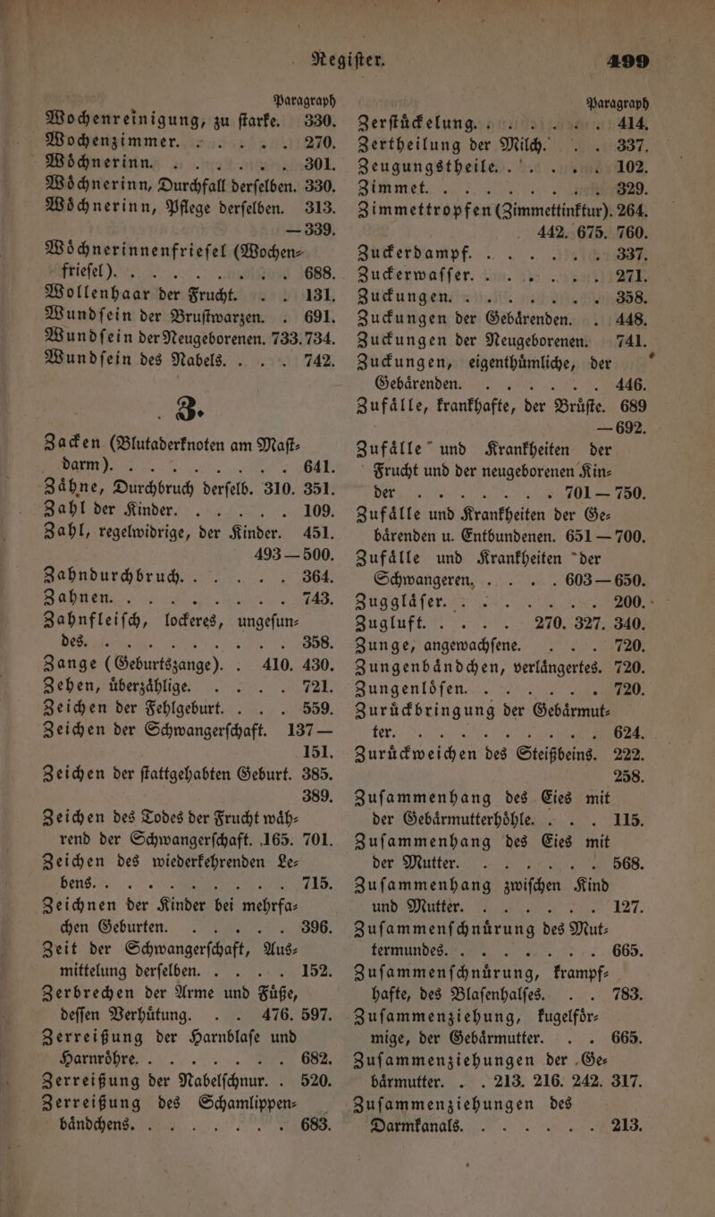 * w Regiſter. Paragraph Paragraph Wochenreinigung, zu ſtarke. 330. Zerſtuͤckelung. 414. Wochenzimmer. 8 270. Zertheilung der Milch. 337. Woͤchnerinn. .. . 301. Zeugungstheile.. 102. Woͤchnerinn, Durchfall derſelben. 330. Zimmet. 5 .. 329. Woͤchnerinn, Pflege derſelben. 313. Zimmettropfen (Zimmettinftu). 264. — 339. 442. 675. 760. Woͤchnerinnenfrieſel (Wochen- Zuderdampf. . 337. frieſel). &amp; .. 688. Zuckerwaſſer. 271. Wollenhaar Br EN 131. Zuckungen. 358. Wundſein der Bruſtwarzen 691. Zuckungen der G e 448. Wundſein ber Rengeborenen, 733.734. Zuckungen der Neugeborenen. 741. Wundſein des Nabels. 742. 3. Zacken (Blutaderknoten am Maſt⸗ darm). 641. Zahl der Kinder. 109. Zahl, regelwidrige, der Kinder. 451. 493 — 500. Zahndurchbruch.. 364. Zahnen. 8 10 . Zahnfleiſch, 7 ungefun den ia, 358. Zange (Geburtszange). 410. 430. Zehen, uͤberzaͤhlige. 721. Zeichen der Fehlgeburt. . . 559. Zeichen der Schwangerſchaft. 137 — 151. Zeichen der ſtattgehabten Geburt. 385. 389. Zeichen des Todes der Frucht waͤh— rend der Schwangerſchaft. 165. 701. Zeichen des wiederkehrenden Le— bens. 715. bone der Kinder 95 1 10 9 175 chen Geburten. 396. Zeit der Shane Aus- mittelung derſelben. 8 Zerbrechen der Arme und Fuͤße, deſſen Verhuͤtung. 476. 597. Zerreißung der Harnblaſe und Harnröhre. . . u. Zerreißung der Nabelfchnur. . Zerreißung des Scheune baͤndchens. : 152. 520. 683. Zuckungen, eigenthuͤmliche, der —Gelbaͤrenden. SER A Zufaͤlle, krankhafte, der Bruͤſte. 689 — 692. Zufaͤlle und Krankheiten der Frucht und der neugeborenen Kin⸗ % . 701 750. Zufälle und Krankheiten der Ge⸗ baͤrenden u. Entbundenen. 651 — 700. Zufaͤlle und Krankheiten der + Schwangeren. 603 — 650. Zuggläfer. . M Zugluft. 270. 327. 340. Zunge, angewachſene. . 720. Zungenbaͤndchen, verlaͤngertes. 720. Zungenloͤſen. W a Zuruͤckbringung der Gebärmut- ra ne Sen des Steißbeins. 222. 258. Zuſammenhang des Eies mit der Gebaͤrmutterhoͤhle. . 115. Zuſammenhang des Eies mit der Mutter. 568. Zuſammenhang ien Kind und Mutter. 127. Zuſammenſchnuͤrung des Mut: termundes. 665. Saen barung, 1 rarafas hafte, des Blaſenhalſes. 783. Zuſammenziehung, kugelfoͤr— mige, der Gebaͤrmutter. 665. Zuſammenziehungen der Ge— baͤrmutter. . . 213. 216. 242. 317. Zuſammenziehungen des Darmkanals. 213.