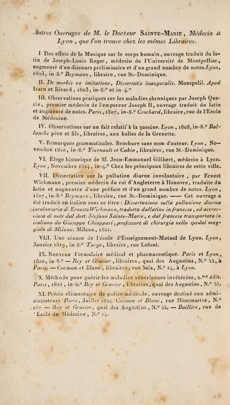 Autres Ouvrages de M. le Docteur Sainte-Marie, Médecin a Lyon , que l’on trouve chez les mêmes Libraires. I- Des effets de la Musique sur le corps humain , ouvrage traduit du la* tin de Joseph-Louis Roger, médecin de l’Université de Montpellier, augmenté d’un discours préliminaire et d’un grand nombre de notes .Lyon, i8o3, in-8.° Beymann , libraire, rue St.-Dominique. II. De morbis ex imitatione, Dissertatio inauguralis. Monspelii. Apud Izarn et Ricard , iSo3, in-S.° et in-4-° III. Observations pratiques sur les maladies chroniques par Joseph Qua- rin, premier médecin de l’empereur Joseph II, ouvrage traduit du latin et augmenté de notes. Paris, 1S07, in-8.° Crochard, libraire, rue de l’Ecole de Médecine. IV. Observations sur un fait relatif à la vaccine. Lyon , 1808, in-8.° Bal- tanche père et fils, libraires, aux halles de la Grenelte. V. Remarques grammaticales. Brochure sans nom d’auteur. Lyon, No¬ vembre 1810, in-S.° Yvernaull et Cabin , libraires, rue St.-Dominique. VI. Eloge historique de M. Jean-Emmanuel Gilibert, médecin à Lyon. Lyon , Novembre 1814, in-4.0 Chez les principaux libraires de cette ville. VIL Dissertation sur la pollution diurne involontaire , par Ernest Wichmann , premier médecin du roi d'Angleterre à Hanovre, traduite du latin et augmentée d’une préface et d’un grand nombre de notes. Lyon , 1817 , in-8.° Beymann, libraire, rue St.-Dominique.-Cet ouvrage a été traduit en italien sous ce titre : Dissertazione sulla polluzione dmrna involon/aria di Ernesfo Wichmann, tradotta dallalino in francese , ed accres- ciula di note dal doit. Stefano Sainte-Marie, e dal francese transportata in italiano da Giuseppe Chiappari, professore di chirurgia nello spcdal mag- giorc di MU a nu. Milano, 1821. VIII. Une séance de l'école d’Enseignement-Mutuel de Lyon. Lyon, Janvier 1819, in-8.° Targe, libraire, rue Lafont. IX. Nouveau Formulaire médical et pharmaceutique. Paris et Lyon, 1820, iu-8.° — Bey et Gravier , libraires , quai des Augustins, N.° 55, à Paris. —Cormon et Blanc, libraires, rue Sala, N.° 14, à Lyon. X. Méthode pour guérir les maladies vénériennes invétérées, 2.me édit. Paris , 1821 , in-8.° Bey et Gravier , libraires, quai des Augustins , N.° 55. XL Précis élémentaire de police médicale, ouvrage destiné aux admi¬ nistrateurs Paris , Juillet 1824. Cormon et Blanc, rue Montmartre, N.° 1C7 — Bey et Gravier, quai des Augustins , N.° 55.. — Baillcre, rue de 'Ecole de Médecine, N.° 14.