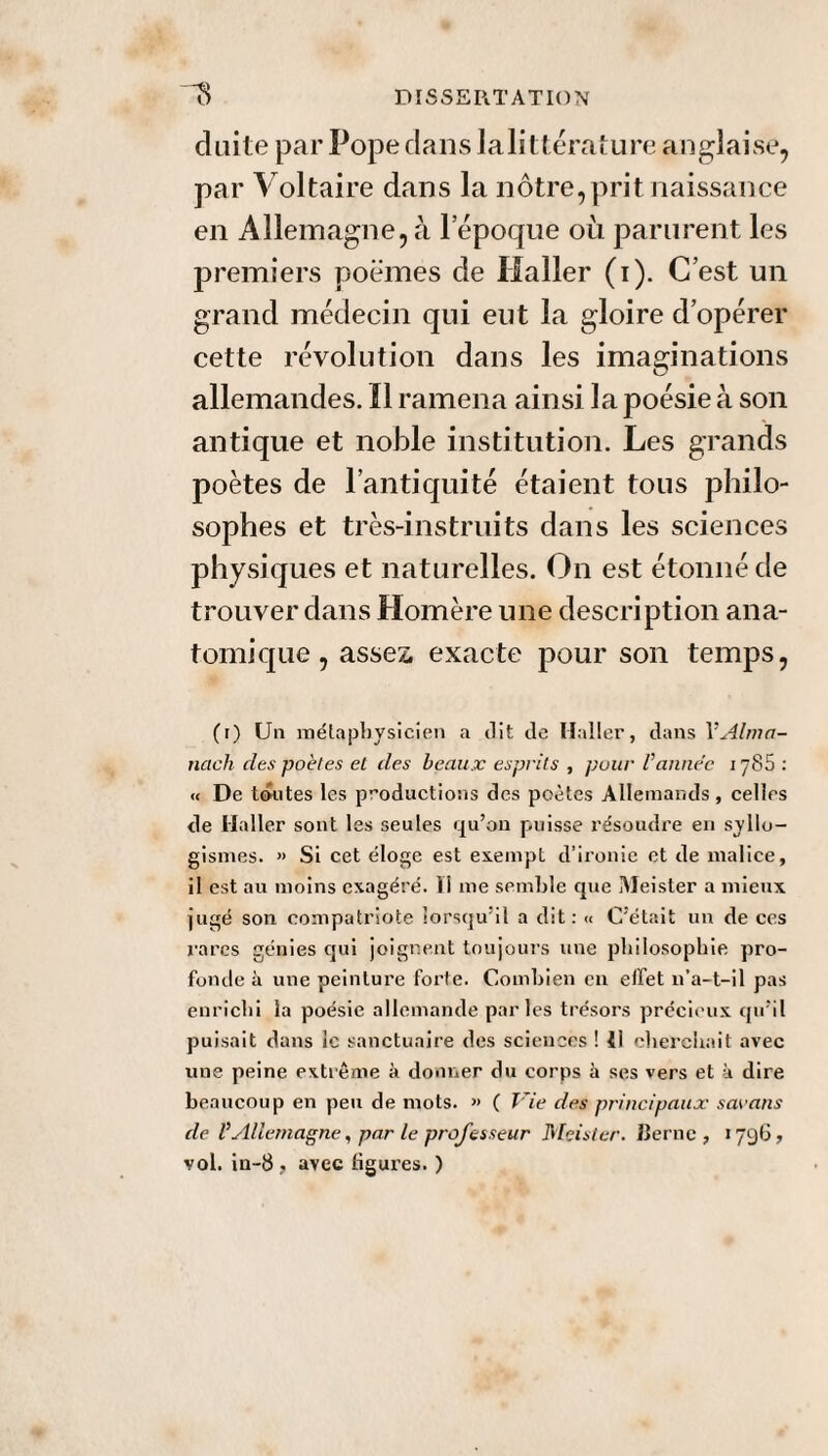 cluite par Pope clans lalittérature anglaise, par Voltaire dans la nôtre, prit naissance en Allemagne,à lepoque où parurent les premiers poèmes cle Haller (i). C’est un grand médecin qui eut la gloire d’opérer cette révolution dans les imaginations allemandes. Il ramena ainsi la poésie à son antique et noble institution. Les grands poètes de l’antiquité étaient tous philo¬ sophes et très-instruits clans les sciences physiques et naturelles. On est étonné cle trouver dans Homère une description ana¬ tomique , assez, exacte pour son temps, (r) Un métaphysicien a dit de Haller, dans VAlma¬ nach des poètes et des beaux esprits , pour Vannée 1785 : « De toutes les productions des poètes Allemands, celles de Haller sont les seules qu’on puisse résoudre en syllo¬ gismes. » Si cet éloge est exempt d’ironie et de malice, il est au moins exagéré, li me semble que Meister a mieux jugé son compatriote iorsqu:il a dit: « C’était un de ces rares génies qui joignent toujours une philosophie pro¬ fonde à une peinture forte. Combien en effet n’a-t-il pas enrichi la poésie allemande parles trésors précieux qu’il puisait dans le sanctuaire des sciences ! il cherchait avec une peine extrême à donner du corps à ses vers et à dire beaucoup en peu de mots. >> ( Vie des principaux sac ans de VAllemagne, par le professeur Meister. Cerne, *796, vol. in-8, avec ligures. )