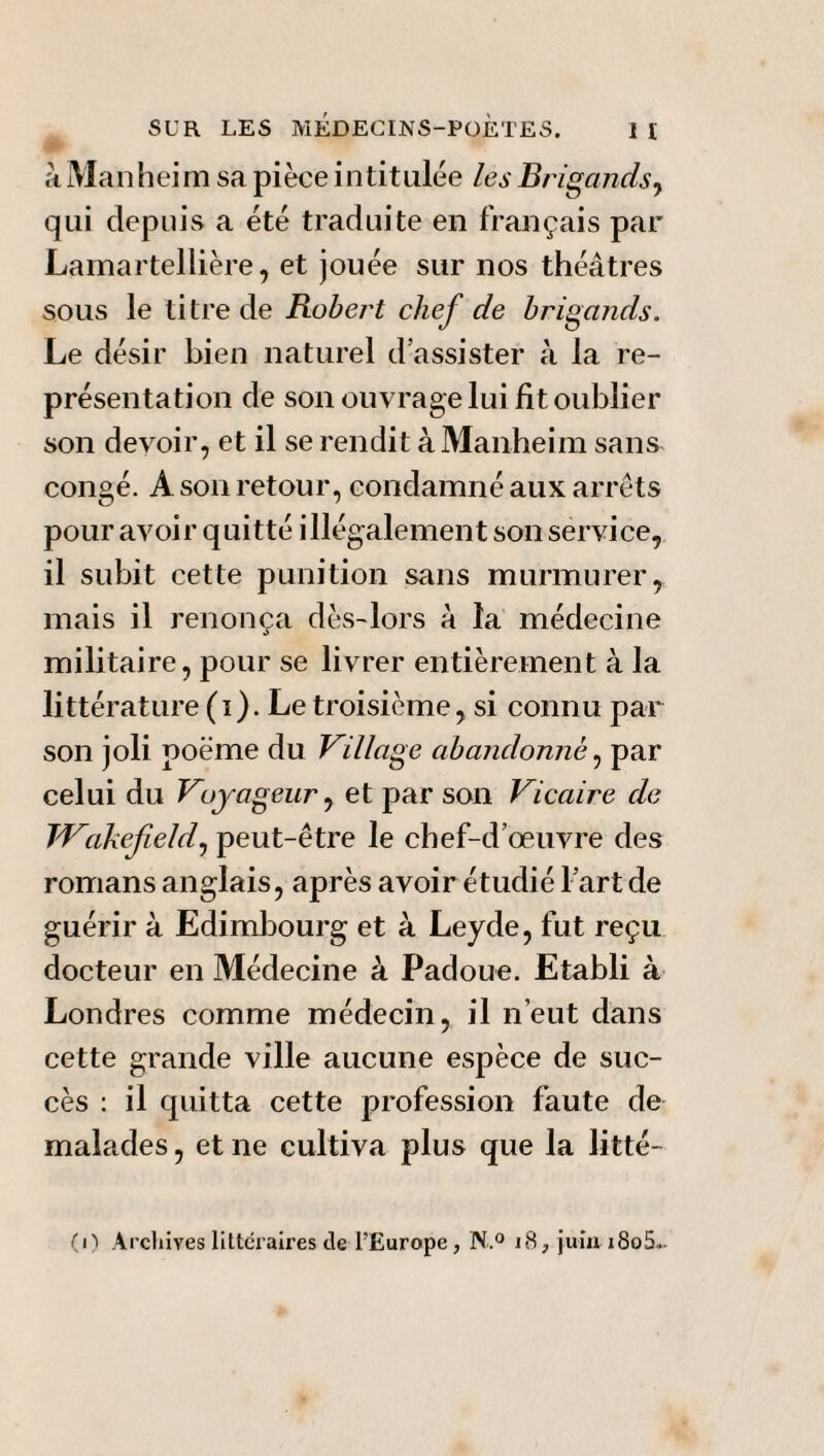 à Manhei m sa pièce i n titulée les Brigands, qui depuis a été traduite en français par Lamartellière, et jouée sur nos théâtres sous le titre de Robert chef de brigands. Le désir bien naturel d'assister à la re¬ présentation de son ouvrage lui fit oublier son devoir, et il se rendit à Manheim sans congé. A son retour, condamné aux arrêts pour avoir quitté illégalement son service, il subit cette punition sans murmurer, mais il renonça dès-lors à la médecine militaire, pour se livrer entièrement à la littérature (i). Le troisième, si connu par son joli poème du Village abandonné, par celui du Voyageur, et par son Vicaire de Wakefield, peut-être le chef-d’œuvre des romans anglais, après avoir étudié l’art de guérir à Edimbourg et à Leyde, fut reçu docteur en Médecine à Padoue. Etabli à Londres comme médecin, il n’eut dans cette grande ville aucune espèce de suc¬ cès : il quitta cette profession faute de malades, et ne cultiva plus que la litté- (i) Archives littéraires de l’Europe, N,° 18, juin i8o5.