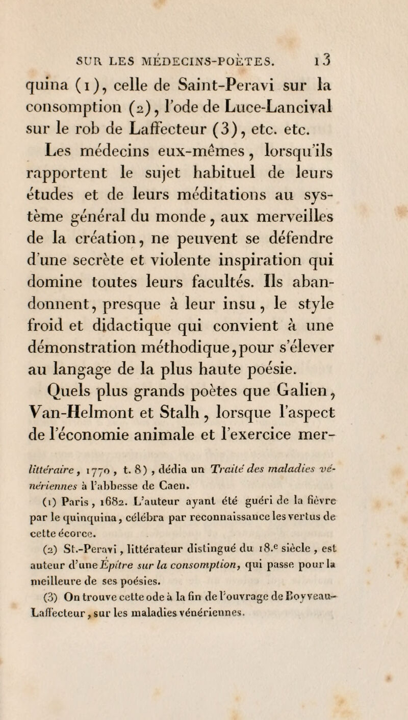 quina (i), celle de Saint-Peravi sur la consomption (2), l’ode de Lnce-Lancival sur le rob de Laffecteur (3), etc. etc. Les médecins eux-mémes, lorsqu’ils rapportent le sujet habituel de leurs études et de leurs méditations au sys¬ tème général du monde , aux merveilles de la création, ne peuvent se défendre d’une secrète et violente inspiration qui domine toutes leurs facultés. Ils aban¬ donnent, presque à leur insu, le style froid et didactique qui convient à une démonstration méthodique,pour s’élever au langage de la plus haute poésie. Quels plus grands poètes que Galien, Van-Helmont et Stalh , lorsque l’aspect de l’économie animale et l’exercice mer- littéraire , 1770 , t. 8) , dédia un Traité des maladies vé¬ nériennes à l’abbesse de Caen. (1) Paris , 1682. L’auteur ayant été guéri de la fièvre par le quinquina, célébra par reconnaissance les vertus de cette écorce. (2) St.-Peravi , littérateur distingué du i8.e siècle , est auteur d’uneEpitre sur la consomption, qui passe pour la meilleure de ses poésies. (3) On trouve cette ode à la fin de l’ouvrage de Boy veau- Lafiècteur, sur les maladies vénériennes.