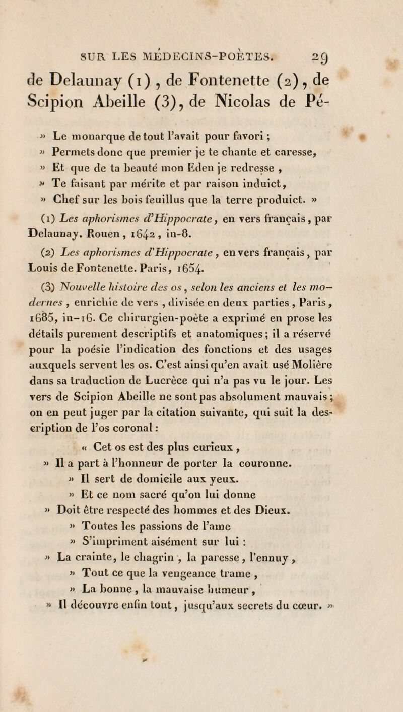 de Delaunay (i) , de Fontenette (2), de Scipion Abeille (3), de Nicolas de Pe- » Le monarque de tout l’avait pour favori ; « Permets doue que premier je te chante et caresse, » Et que de ta beauté mon Eden je redresse , *> Te faisant par mérite et par raison induict, « Chef sur les bois feuillus que la terre produict. » (1) Les aphorismes cPHippocrate, en vers français, par Delaunay. Rouen, 1642, in-8. (2) Les aphorismes d’Hippocrate, envers français, par Louis de Fontenette. Paris, 1654- (3) Nouvelle histoire des os, selon les anciens et les mo¬ dernes , enrichie de vers , divisée en deux, parties , Paris, i685, in-16. Ce chirurgien-poète a exprimé en prose les détails purement descriptifs et anatomiques; il a réservé pour la poésie l’indication des fonctions et des usages auxquels servent les os. C’est ainsi qu’en avait usé Molière dans sa traduction de Lucrèce qui n’a pas vu le jour. Les vers de Scipion Abeille ne sont pas absolument mauvais; on en peut juger par la citation suivante, qui suit la des¬ cription de l’os coronal : « Cet os est des plus curieux , >> Il a part à l’honneur de porter la couronne. « Il sert de domicile aux yeux. >> Et ce nom sacré qu’on lui donne » Doit être respecté des hommes et des Dieux. » Toutes les passions de l’aine « S’impriment aisément sur lui : » La crainte, le chagrin , la paresse, l’ennuy, » Tout ce que la vengeance trame , » La bonne , la mauvaise humeur, » Il découvre enfin tout, jusqu’aux secrets du cœur. »