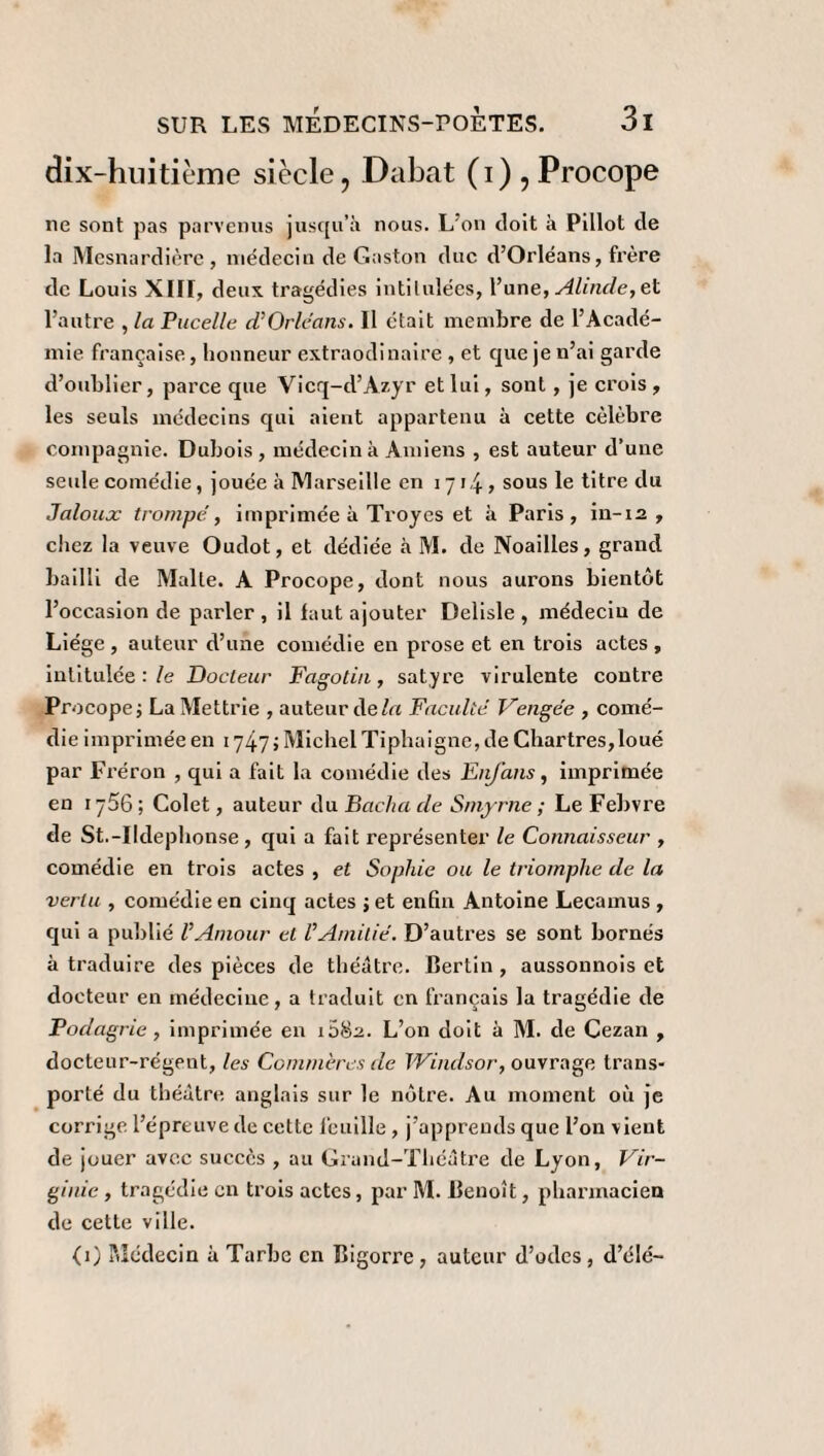 dix-huitième siècle, Dabat (i),Procope ne sont pas parvenus jusqu’à nous. L’on doit à Pillot de la Mesnardière , médecin de Gaston duc d’Orléans, frère de Louis Xlir, deux tragédies intitulées, l’une, Alinde, et l’autre , la Pucelle cUOrleans. 11 était membre de l’Acadé¬ mie française, honneur extraodinaire , et que je n’ai garde d’oublier, parce que Vicq-d’Azyr et lui, sont , je crois , les seuls médecins qui aient appartenu à cette célébré compagnie. Dubois, médecin à Amiens , est auteur d’une seule comédie, jouée à Marseille en 1714» sous Ie t'tre du Jaloux trompe, imprimée à Troyes et à Paris, in-12 , chez la veuve Oudot, et dédiée à M. de Noailles, grand bailli de Malle. A Procope, dont nous aurons bientôt l’occasion de parler , il faut ajouter Delisle , médeciu de Liège , auteur d’une comédie en prose et en trois actes , intitulée : le Docteur Fagotin, satyre virulente contre Procope; LaMettrie , auteur delà Faculté Vengée , comé¬ die imprimée en 1747 ; Michel Tiphaigne, de Chartres,loué par Fréron , qui a fait la comédie des Etifans, imprimée en 1756; Colet, auteur du Sacha de Smyrne ; Le Febvre de St.-Ildephonse , qui a fait représenter le Connaisseur , comédie en trois actes , et Sophie ou le triomphe de la vertu , comédie en cinq actes ; et enfin Antoine Lecamus , qui a publié l’Amour et l’Amitié. D’autres se sont bornés à traduire des pièces de théâtre. Bertin , aussonnois et docteur en médecine, a traduit en français la tragédie de Podagrie , imprimée en 1082. L’on doit à M. de Cezan , docteur-régent, les Commères de Windsor, ouvrage trans¬ porté du théâtre anglais sur Je nôtre. Au moment où je corrige l’épreuve de cette feuille , j’apprends que l’on vient de jouer avec succès , au Grand-Théâtre de Lyon, Vir¬ ginie , tragédie en trois actes, par M. Benoît, pharmacien de cette ville. (0 Médecin à Tarbe en Bigorre, auteur d’odes, d’élé-