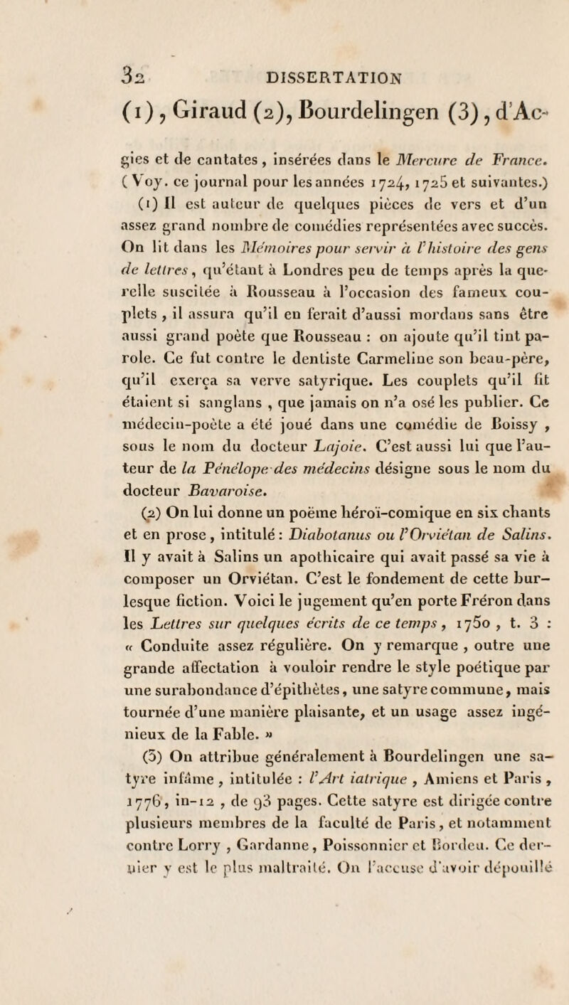 (1) y Giraud (2), Bourdelingen (3), d’Ao gies et de cantates , insérées dans le Mercure de France. ( Voy. ce journal pour les années 1724, 1725 et suivantes.) (1) Il est auteur de quelques pièces de vers et d’un assez grand nombre de comédies représentées avec succès. On lit dans les Mémoires pour servir à Vhistoire des gens de lettres, qu’étant à Londres peu de temps après la que¬ relle suscitée à Rousseau à l’occasion des fameux, cou¬ plets , il assura qu’il en ferait d’aussi mordans sans être aussi grand poète que Rousseau : on ajoute qu’il tint pa¬ role. Ce fut contre le dentiste Carmeline son beau-père, qu’il exerça sa verve satyrique. Les couplets qu’il fit étaient si sanglans , que jamais on n’a osé les publier. Ce médecin-poète a été joué dans une comédie de Roissy , sous le nom du docteur Lajoie. C’est aussi lui que l’au¬ teur de la Pénélope des médecins désigne sous le nom du docteur Bavaroise. (2) On lui donne un poëme héroï-comique en six chants et en prose, intitulé: Diabotanus ou l’Orviétan de Salins. Il y avait à Salins un apothicaire qui avait passé sa vie à composer un Orviétan. C’est le fondement de cette bur¬ lesque fiction. Voici le jugement qu’en porte Fréron dans les Lettres sur quelques écrits de ce temps, 1750 , t. 3 : « Conduite assez régulière. On y remarque , outre une grande affectation à vouloir rendre le style poétique par une surabondance d’épithètes, une satyre commune, mais tournée d’une manière plaisante, et un usage assez ingé¬ nieux de la Fable. » (5) On attribue généralement à Bourdelingcn une sa¬ tyre infâme , intitulée : l’Art ialrique , Amiens et Paris , 1776, in-12 , de q3 pages. Cette satyre est dirigée contre plusieurs membres de la faculté de Paris, et notamment contre Lorry , Gardanne, Poissonnier et Bordeu. Ce der¬ nier y est le plus maltraité. On l’accuse d'avoir dépouillé