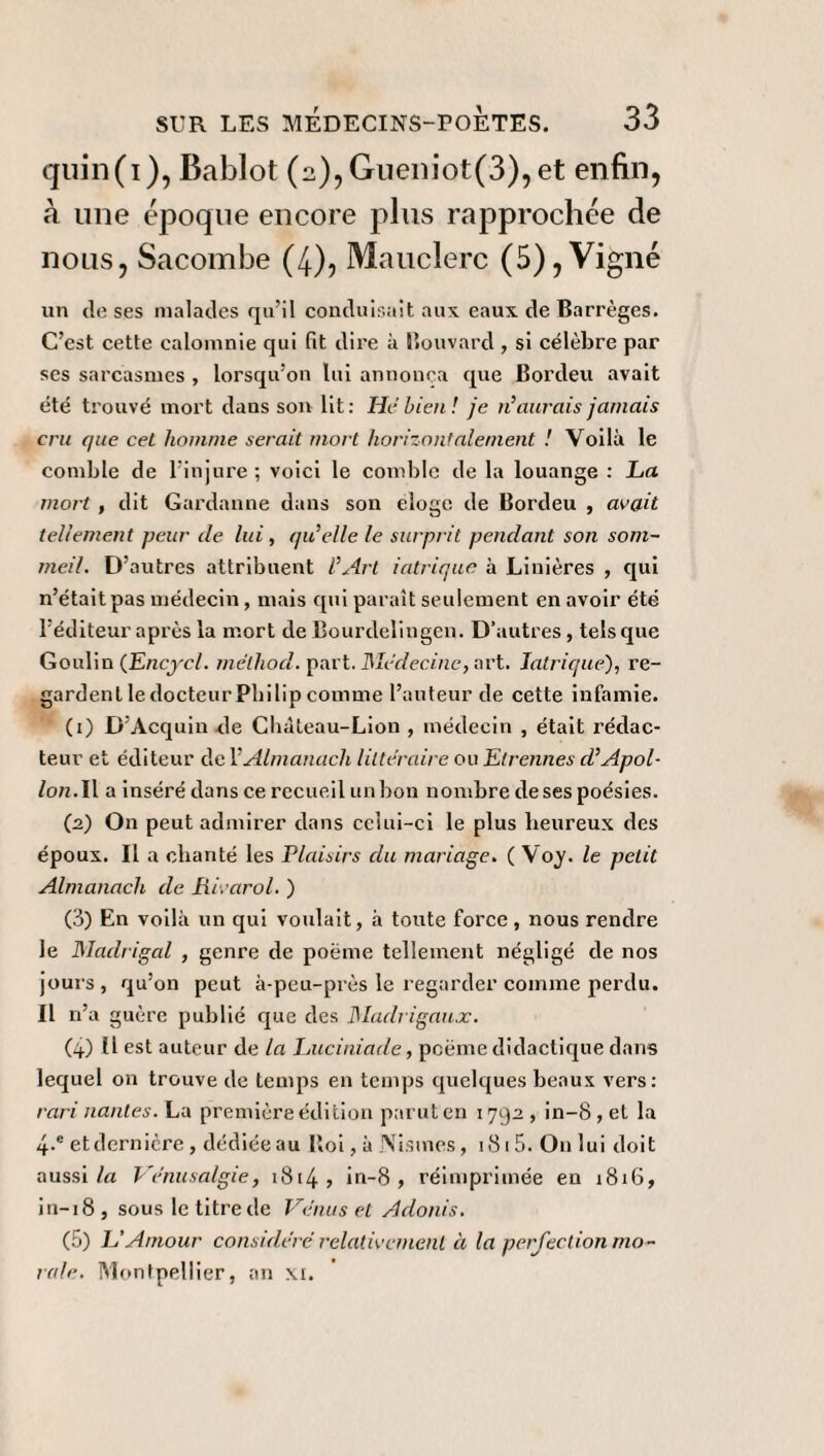 quin(i), Bablot (2),Gueniot(3),et enfin, à une époque encore plus rapprochée de nous, Sacombe (4), Mauclerc (5), Vigne un de ses malades qu’il conduisait aux eaux de Barrèges. C’est cette calomnie qui fit dire à Bouvard , si célèbre par ses sarcasmes , lorsqu’on lui annonça que Bordeu avait été trouvé mort dans son lit: Hé bien ! je n’aurais jamais cru que cet homme serait mort horizontalement ! Voilà le comble de l’injure; voici le comble de la louange : La mort , dit Gardanne dans son éloge de Bordeu , avait tellement peur de lui, qu’elle le surprit pendant son som¬ meil. D’autres attribuent l’Art iatrique à Linières , qui n’était pas médecin, mais qui paraît seulement en avoir été l’éditeur après la mort de Bourdelingen. D’autres, tels que Goulin (Encyel. mëlhod. part. Médecine, art. Intriqué), re¬ gardent le docteur Philip comme l’auteur de cette infamie. (1) D’Acquin de Chàteau-Lion , médecin , était rédac¬ teur et éditeur del’Almanach littéraire ou Elrennes d’Apol- /on.Il a inséré dans ce recueil un bon nombre de ses poésies. (2) On peut admirer dans celui-ci le plus heureux des époux. Il a chanté les Plaisirs du mariage. ( Voy. le petit Almanach de Rivarol. ) (3) En voilà un qui voulait, à toute force, nous rendre le Madrigal , genre de poème tellement négligé de nos jours, qu’on peut à-peu-près le regarder comme perdu. Il n’a guère publié que des Madrigaux. (4) H est auteur de la Luciniade, poème didactique dans lequel on trouve de temps en temps quelques beaux vers: rari liantes. La première édition parut en 1792, in-8,et la 4-e et dernière , dédiée au lloi, à jVismes, 181 5. On lui doit aussi la Ve'nusalgie, 1814 ? in-8 , réimprimée en 1816, in-18, sous le titre de Venus et Adonis. (5) L’Amour considéré relativement à la perfection mo¬ rale. Montpellier, an xi.