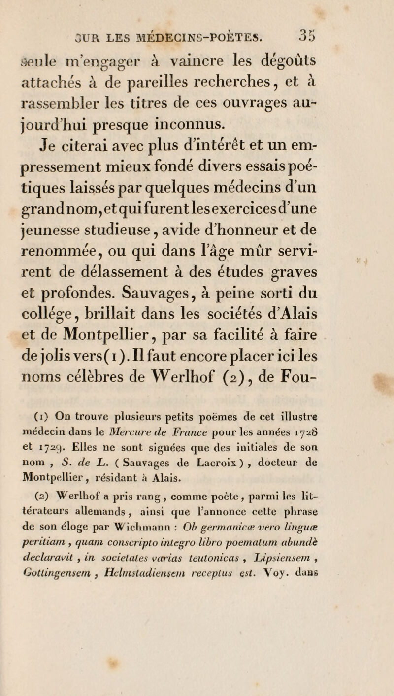 Seule m’engager à vaincre les dégoûts attachés à de pareilles recherches, et à rassembler les titres de ces ouvrages au¬ jourd'hui presque inconnus. Je citerai avec plus d’intérêt et un em¬ pressement mieux fondé divers essais poé¬ tiques laissés par quelques médecins d’un grand nom, et qui furent les exercices d’une jeunesse studieuse, avide d’honneur et de renommée, ou qui dans l’âge mûr servi¬ rent de délassement à des études graves et profondes. Sauvages, à peine sorti du collège, brillait dans les sociétés d’Alais et de Montpellier, par sa facilité à faire de jolis vers ( i ). Il faut encore placer ici les noms célèbres de Werlhof (2), de Fou- (1) On trouve plusieurs petits poèmes île cet illustre médecin clans le Mercure de France pour les années 1728 et 1729. Elles ne sont signées que des initiales de son nom , S. de L. ( Sauvages de Lacroix. ) , docteur de Montpellier, résidant à Alais. (2) Werlhof a pris rang , comme poète, parmi les lit¬ térateurs allemands, ainsi que l’annonce cette phrase de son éloge par Wichmann : Ob germanicœ vet o linguce peritiam , quant conscripto inlegro libro poematum abundè déclaraiit , in sociétales vcn'ias leutonicas , Lipsiensem , Gotlingensem , Helinstadiensem receplus est. Voy. dans