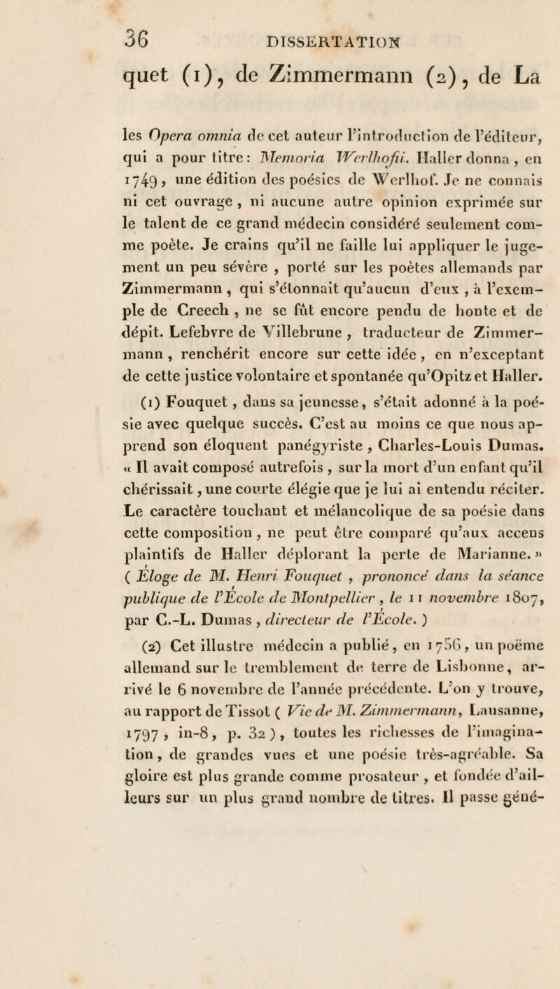 quet (i), de Zimmermann (2), de La les Opéra omnia de cet auteur l’introduction de l’éditeur, qui a pour titre: Memoria Werlhofii. Haller donna, en 1749, une édition des poésies de Werlhof. Je ne connais ni cet ouvrage, ni aucune autre opinion exprimée sur le talent de ce grand médecin considéré seulement com¬ me poète. Je crains qu’il ne faille lui appliquer le juge¬ ment un peu sévère , porté sur les poètes allemands par Zimmermann , qui s’étonnait qu’aucun d’eux , à l’exem¬ ple de Creecli , ne se fût encore pendu de honte et de dépit. Lefebvre de Villebrune , traducteur de Zimmer¬ mann , renchérit encore sur cette idée , en n’exceptant de cette justice volontaire et spontanée qu’Opitzet Haller. (1) Fouquet , dans sa jeunesse, s’était adonné à la poé¬ sie avec quelque succès. C’est au moins ce que nous ap¬ prend son éloquent panégyriste , Charles-Louis Dumas. « Il avait composé autrefois , sur la mort d’un enfant qu'il chérissait ,une courte élégie que je lui ai entendu réciter. Le caractère touchant et mélancolique de sa poésie dans cette composition , ne peut être comparé qu’aux acceus plaintifs de Haller déplorant la perte de Marianne. »> ( Eloge de M. Henri Fouquet , prononce dans la sr'ance publique de VEcole de Montpellier , le 11 novembre 1807, par C.-L. Dumas , directeur de l’Ecole. ) (29 Cet illustre médecin a publié, en 1706, un poème allemand sur le tremblement de terre de Lisbonne, ar¬ rivé le 6 novembre de l’année précédente. L'on y trouve, au rapport de Tissot ( Vie de M. Zimmermann, Lausanne, 1797, in-8, p. 3a), toutes les richesses de l’imagina¬ tion , de grandes vues et une poésie très-agréable. Sa gloire est plus grande comme prosateur , et fondée d’ail¬ leurs sur un plus grand nombre de titres. Il passe géué-