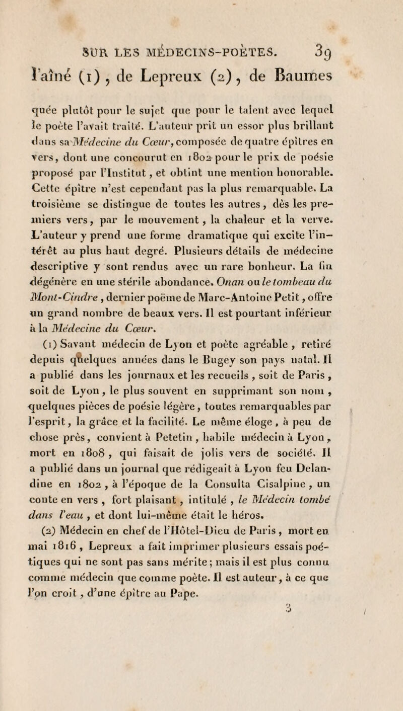 Î’aîné (i) } de Lépreux (2), de Baumes quée plutôt pour le sujet que pour le talent, avec lequel le poète l’avait traité. L’auteur prit un essor plus brillant clans s&Médecine du Cœur, composée de quatre épitres en vers, dont une concourut en 180a-pour le prix de poésie proposé par l’Institut, et obtint une mention honorable. Cette épître n’est cependant pas la plus remarquable. La troisième se distingue de toutes les autres, dès les pre¬ miers vers, par le mouvement, la chaleur et la verve. L’auteur y prend une forme dramatique qui excite l’in¬ térêt au plus haut degré. Plusieurs détails de médecine descriptive y sont rendus avec un rare bonheur. La lia dégénère en une stérile abondance. Onan ouïe tombeau du Mont-Cindre , dernier poëme de Marc-Antoine Petit, offre un grand nombre de beaux vers. Il est pourtant inférieur à la Médecine du Cœur. (1) Savant médecin de Lyon et poète agréable , retiré depuis quelques années dans le Bugey sou pays natal.il a publié dans les journaux et les recueils , soit de Paris , soit de Lyon, le plus souvent en supprimant son nom , quelques pièces de poésie légère, toutes remarquables par l’esprit, la grâce et la facilité. Le même éloge , à peu de chose près, convient à Petetin , habile médecin à Lyon, mort en 1808 , qui faisait de jolis vers de société, il a publié dans un journal que rédigeait à Lyon feu Delan- dioe en 1802, à l’époque de la Consulta Cisalpine, un conte en vers , fort plaisant , intitulé , le Médecin tombé dans l'eau , et dont lui-même était le héros. (2) Médecin eu chef de l’Hôtel-Dieu de Paris , mort en mai 1816, Lepreux a fait imprimer plusieurs essais poé¬ tiques qui ne sont pas sans mérite; mais il est plus connu comme médecin que comme poète. Il est auteur, à ce que l’on croit , d’une épitre au Pape.