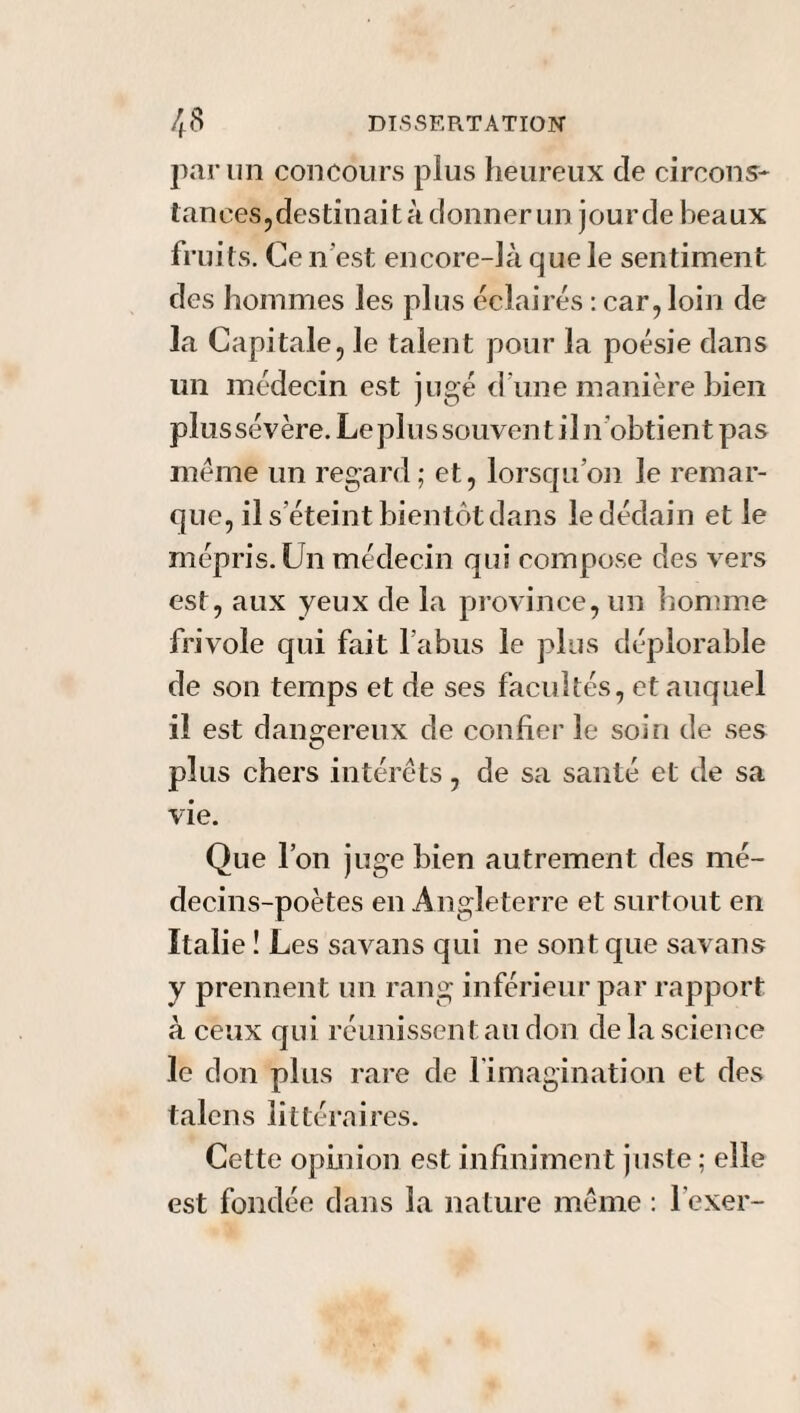 par un concours plus heureux de circons¬ tances,destinaità donner un jourde beaux fruits. Ce n'est encore-là que le sentiment des hommes les plus éclairés : car, loin de la Capitale, le talent pour la poésie dans un médecin est jugé d une manière bien plus sévère. Le plus souvent il n obtient pas même un regard ; et, lorsqu’on le remar¬ que, il s’éteint bientôt dans le dédain et le mépris. Un médecin qui compose des vers est, aux yeux de la province, un homme frivole qui fait l’abus le plus déplorable de son temps et de ses facultés, et auquel il est dangereux de confier le soin de ses plus chers intérêts, de sa santé et de sa vie. Que l’on juge bien autrement des mé¬ decins-poètes en Angleterre et surtout en Italie ! Les savans qui ne sont que savans y prennent un rang inférieur par rapport à ceux qui réunissent au don de la science le don plus rare de l'imagination et des talcns littéraires. Cette opinion est infiniment juste ; elle est fondée dans la nature même : l’exer-