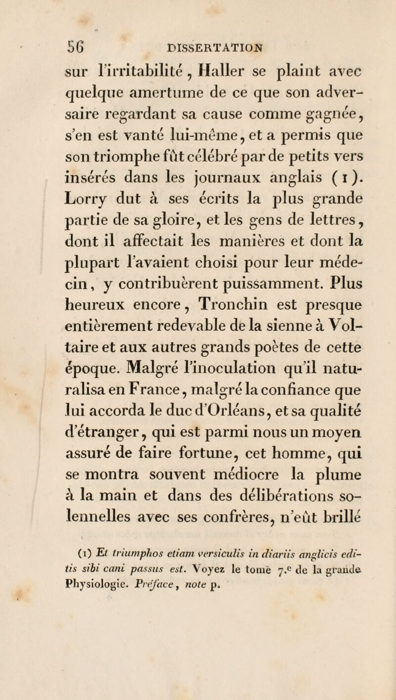 sur l'irritabilité , Haller se plaint avec quelque amertume de ce que son adver¬ saire regardant sa cause comme gagnée, s’en est vanté lui-même, et a permis que son triomphe fut célébré par de petits vers insérés dans les journaux anglais (i). Lorry dut à ses écrits la plus grande partie de sa gloire, et les gens de lettres, dont il affectait les manières et dont la plupart l’avaient choisi pour leur méde¬ cin , y contribuèrent puissamment. Plus heureux encore, Tronchin est presque entièrement redevable de la sienne à Vol¬ taire et aux autres grands poètes de cette époque. Malgré l’inoculation qu’il natu¬ ralisa en France, malgré la confiance que lui accorda le duc d’Orléans, et sa qualité d’étranger, qui est parmi nous un moyen assuré de faire fortune, cet homme, qui se montra souvent médiocre la plume à la main et dans des délibérations so¬ lennelles avec ses confrères, n’eut brillé (i) El triumphos etiam versiculis in diariis anglicis edi- tis sibi cani passas eut. Voyez le tome j.e de la grande Physiologie. Préfacé , note p.