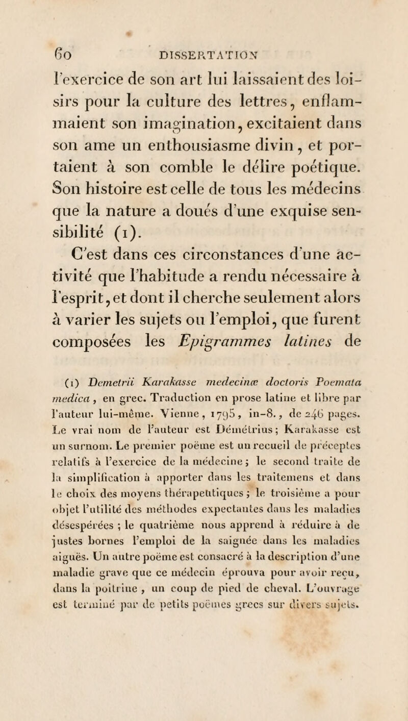 l'exercice de son art lui laissaient des loi¬ sirs pour la culture des lettres, enflam¬ maient son imagination, excitaient dans son ame un enthousiasme divin, et por¬ taient à son comble le délire poétique. Son histoire est celle de tous les médecins que la nature a doués d’une exquise sen¬ sibilité (i). C est dans ces circonstances d'une ac¬ tivité que l’habitude a rendu nécessaire à l’esprit, et dont il cherche seulement alors à varier les sujets ou l’emploi, que furent composées les Epigrammes latines de (i) Demetrii Ka/'akasse medecinœ doctoris Poeniata medica , en grec. Traduction en prose latine et libre par l’auteur lui-même. Vienne, i yc)5 , in-8., de 2^6 pages. Le vrai nom de l'auteur est Démétrius; Karakasse est un surnom. Le premier poëme est un recueil de préceptes relatifs à l’exercice de la médecine; le second traite de la simplification à apporter dans les traitemens et dans le choix des moyens thérapeutiques; le troisième a pour objet l’utilité des méthodes expectantes dans les maladies désespérées ; le quatrième nous apprend à réduire à de justes bornes l’emploi de la saignée dans les maladies aiguës. Un autre poëme est consacré à la description d’une maladie grave que ce médecin éprouva pour avoir reçu, dans la poitrine , un coup de pied de cheval. L’ouvrage est terminé par de petits poëmes grecs sur divers sujets.