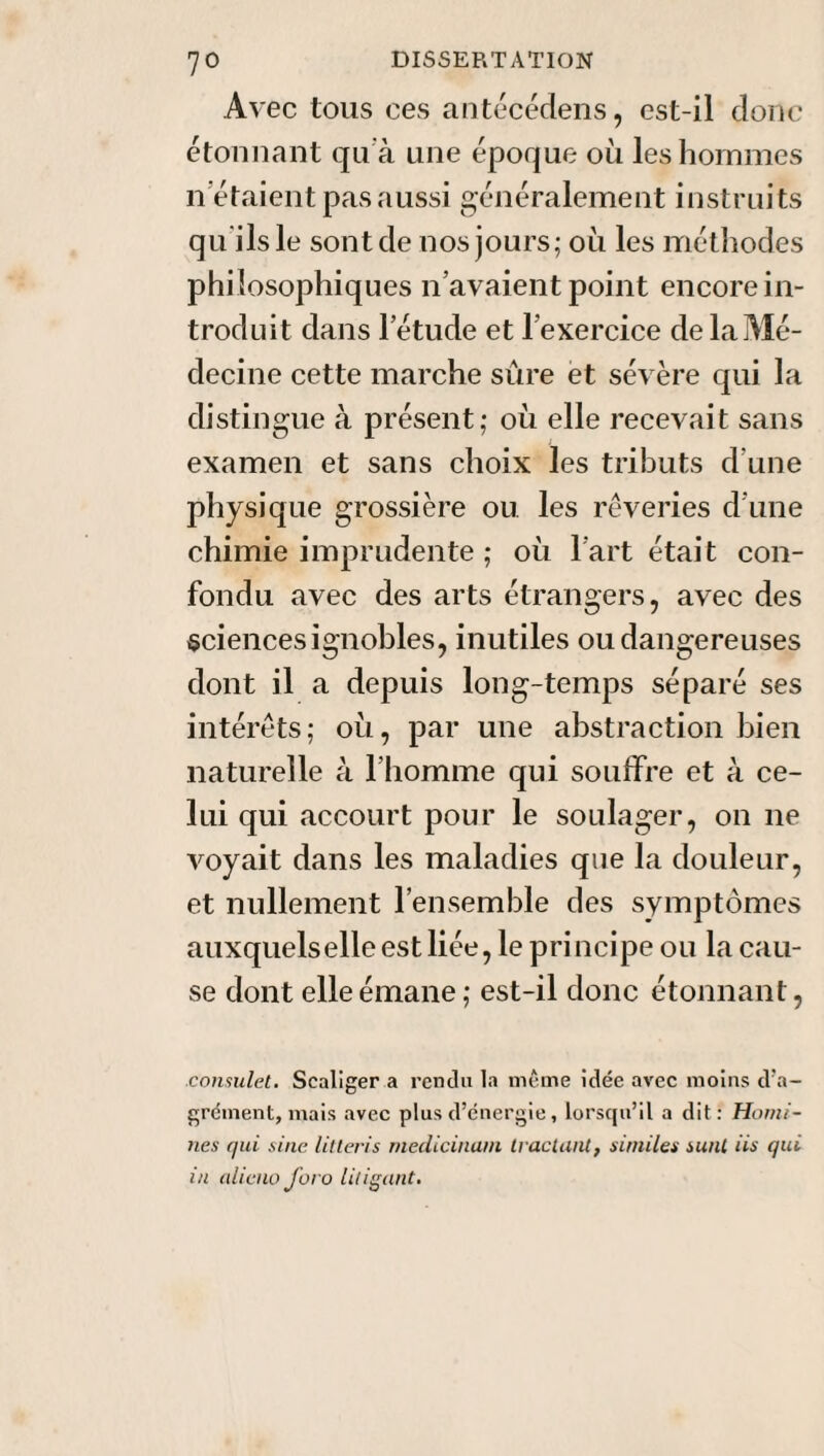 Avec tous ces antécédens, est-il donc étonnant qua une époque où les hommes il étaient pas aussi généralement instruits qu ilsle sont de nos jours; où les méthodes philosophiques n’avaient point encore in¬ troduit dans letude et l’exercice de la Mé¬ decine cette marche sûre et sévère qui la distingue à présent; où elle recevait sans examen et sans choix les tributs d’une physique grossière ou. les rêveries d’une chimie imprudente ; où l’art était con¬ fondu avec des arts étrangers, avec des sciences ignobles, inutiles ou dangereuses dont il a depuis long-temps séparé ses intérêts ; où, par une abstraction bien naturelle à l’homme qui souffre et à ce¬ lui qui accourt pour le soulager, on ne voyait dans les maladies que la douleur, et nullement l’ensemble des symptômes auxquels elle est liée, le principe ou la cau¬ se dont elle émane ; est-il donc étonnant, consulet. Sealiger a rendu la même idée avec moins d’a¬ grément, mais avec plus d’énergie, lorsqu’il a dit: Humi¬ lies qui sine litteris medicinain tractant, sitniles sunt iis qui in aliéna foro lit igant.