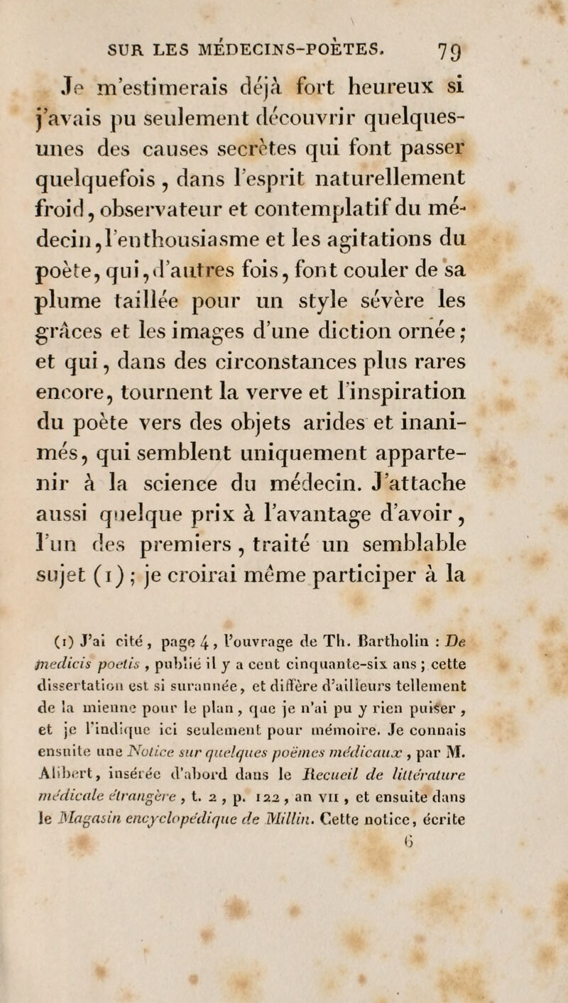 Je m’estimerais déjà fort heureux si j’avais pu seulement découvrir quelques- unes des causes secrètes qui font passer quelquefois , dans l’esprit naturellement froid, observateur et contemplatif du mé¬ decin ^enthousiasme et les agitations du poète, qui,d’autres fois, font couler de sa plume taillée pour un style sévère les grâces et les images d’une diction ornée; et qui, dans des circonstances plus rares encore, tournent la verve et l’inspiration du poète vers des objets arides et inani¬ més, qui semblent uniquement apparte¬ nir à la science du médecin. J’attache aussi quelque prix à l’avantage d’avoir, l’un des premiers , traité un semblable sujet (1) ; je croirai même participer à la (1) J’ai cité , page 4 > l’ouvrage de Tli. Bartholin : De jnedicis poetis , publié il y a cent cinquante-six ans ; cette dissertation est si surannée, et diffère d’ailleurs tellement de la mienne pour le plan , que je n’ai pu y rien puiser , et je l'indique ici seulement pour mémoire. Je connais ensuite une Notice sur quelques poèmes médicaux , par M. Alibert, insérée d’abord dans le Recueil de littérature médicale étrangère , t. 2 , p. 122 , an vu , et ensuite dans Je Magasin encyclopédique de Millin. Cette notice, écrite 6