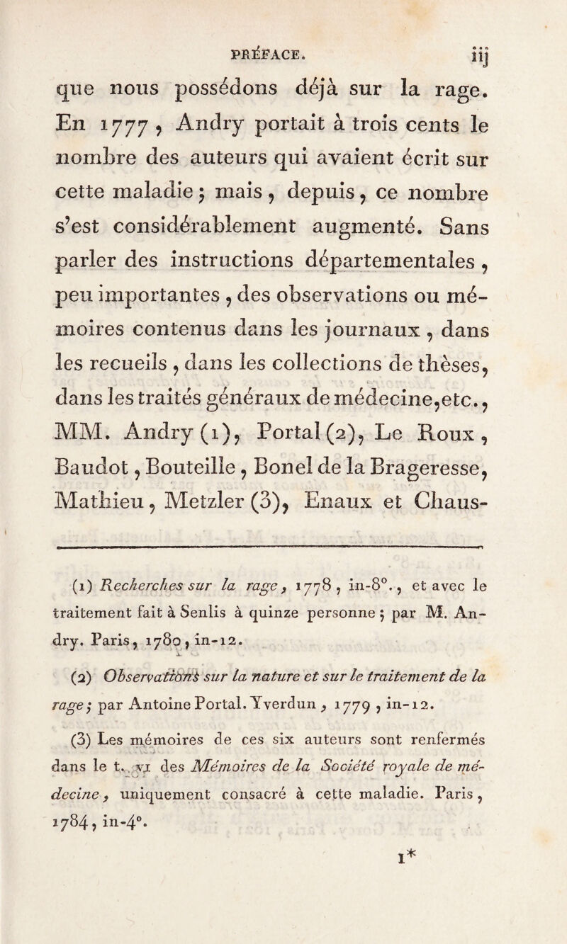 « a fi UJ que nous possédons déjà sur la rage. En 1777 9 Andry portait à trois cents le nombre des auteurs qui avaient écrit sur cette maladie ; mais , depuis , ce nombre s?est considérablement augmenté. Sans parler des instructions départementales , peu importantes , des observations ou mé¬ moires contenus dans les journaux , dans les recueils , dans les collections de thèses, dans les traités généraux de médecine^etc. ? MM. Andry (i)? Portai (2), Le Roux, Baudot, Bouteille, Boneî de la Brageresse, Mathieu, Metzler (3), Enaux et Chaus- (1) Recherches sur la rage, 1778, in-8°., et avec le traitement fait à Senlis à quinze personne ; par M. An- dry. Paris, 1780, in-12. (2) Observations sur la nature et sur le traitement de la rage; par Antoine Portai. Yverdun 1779 ? in-12. (3) Les mémoires de ces six auteurs sont renfermés dans le t. v,i des Mémoires de la Société royale de mé¬ decine , uniquement consacré à cette maladie. Paris, i784,in-4°*