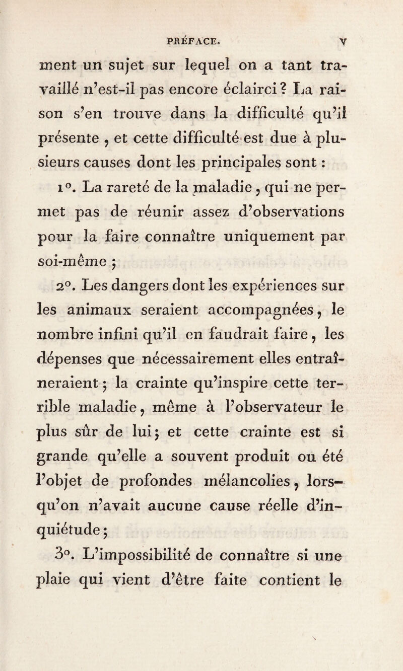 ment un sujet sur lequel on a tant tra¬ vaillé n’est-il pas encore éclairci ? La rai¬ son s’en trouve dans la difficulté qu’il présente , et cette difficulté est due à plu^ sieurs causes dont les principales sont : i°. La rareté de la maladie ? qui ne per¬ met pas de réunir assez d’observations pour la faire connaître uniquement par soi-même } 2°. Les dangers dont les expériences sur les animaux seraient accompagnées, le nombre infini qu’il en faudrait faire , les dépenses que nécessairement elles entraî¬ neraient } la crainte qu’inspire cette ter¬ rible maladie ? même à l’observateur le plus sûr de lui} et cette crainte est si grande qu’elle a souvent produit ou été l’objet de profondes mélancolies 9 lors¬ qu’on n’avait aucune cause réelle d’in¬ quiétude ; 3°. L’impossibilité de connaître si une plaie qui vient d’être faite contient le