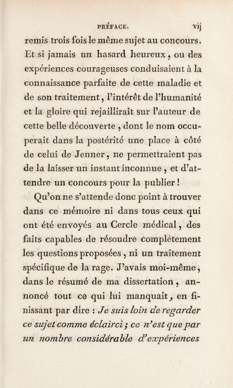 V1J remis trois fois le même sujet au concours. Et si jamais un hasard heureux * ou des expériences courageuses conduisaient à la connaissance parfaite de cette maladie et de son traitement * l’intérêt de l’humanité et la gloire qui rejaillirait sur Fauteur de cette belle découverte * dont le nom occu¬ perait dans la postérité une place à coté de celui de Jenner* ne permettraient pas de la laisser un instant inconnue * et d’at¬ tendre un concours pour la publier ! Qu’on ne s’attende donc point à trouver dans ce mémoire ni dans tous ceux qui ont été envoyés au Cercle médical * des faits capables de résoudre complètement les questions proposées * ni un traitement spécifique de la rage. J’avais moi-même* dans le résumé de ma dissertation * an¬ noncé tout ce qui lui manquait^ en fi¬ nissant par dire : Je suis loin de regarder ce sujet comme éclairci ; ce n’est que par un nombre considérable d*expériences