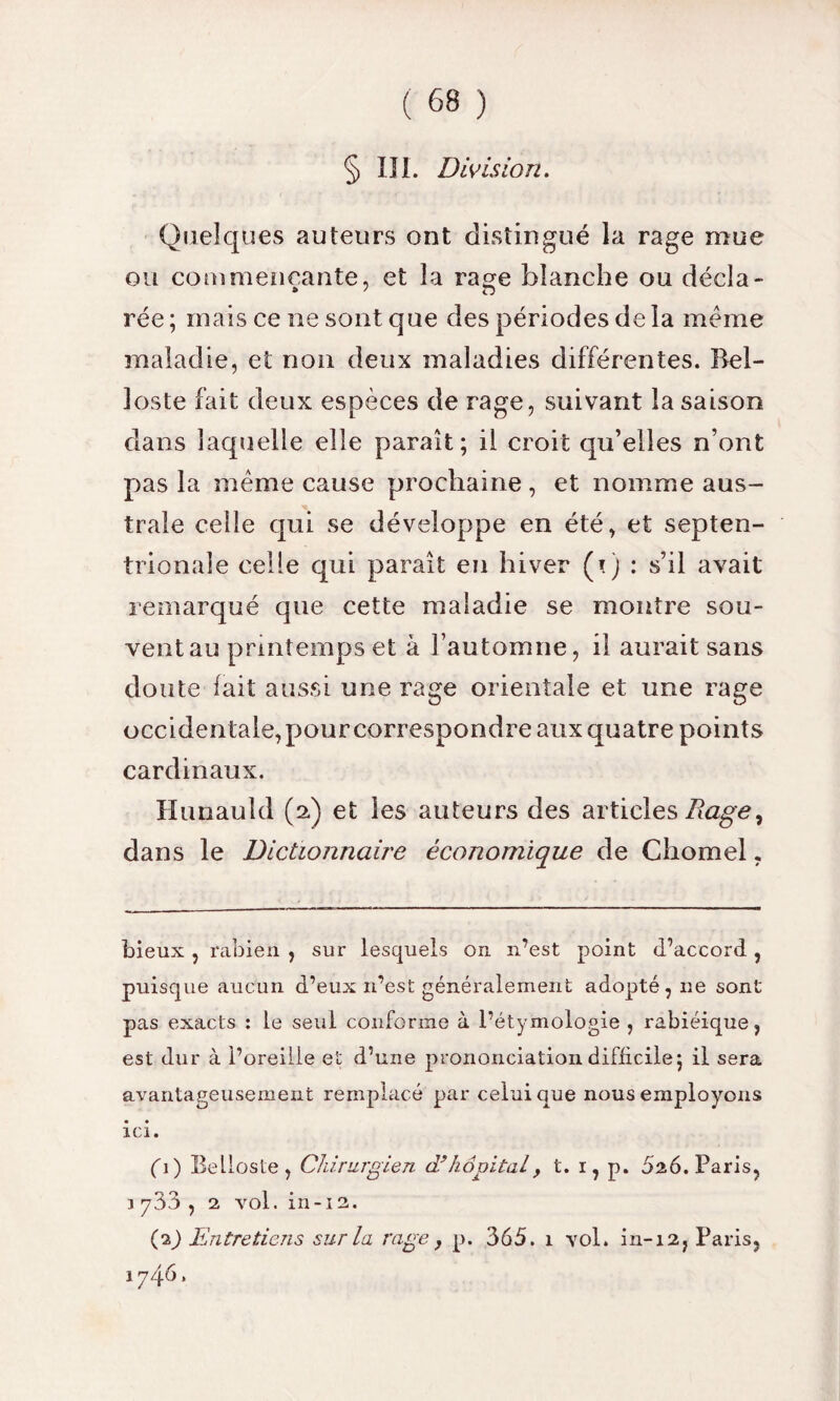 § III. Division. Quelques auteurs ont distingué la rage mue ou commençante, et la rage blanche ou décia- rée ; mais ce ne sont que des périodes de la meme maladie, et non deux maladies différentes. Bel- loste fait deux espèces de rage, suivant la saison dans laquelle elle paraît; il croit qu’elles n’ont pas la même cause prochaine, et nomme aus¬ trale celle qui se développe en été, et septen¬ trionale celle qui paraît en hiver (Q : s’il avait remarqué que cette maladie se montre sou¬ vent au printemps et à l’automne, il aurait sans doute fait aussi une rage orientale et une rage occidentale, pour correspondre aux quatre points cardinaux. Hunauld (a) et les auteurs des articles Rage^ dans le Dictionnaire économique de Chomel, bieux , rabien , sur lesquels on n’est point d’accord , puisque aucun d’eux n’est généralement adopté, ne sont pas exacts : le seul conforme à l’étymologie , rabiéique, est dur à l’oreille et d’une prononciation difficile; il sera avantageusement remplacé par celui que nous employons ici. fi) Eellosle, Chirurgien cl hôpital > t. i, p. 5a6. Paris, i 733 , 2 vol. in-12. (p) Entretiens sur la rage, p. 365. 1 vol. in-12, Paris, 1746»