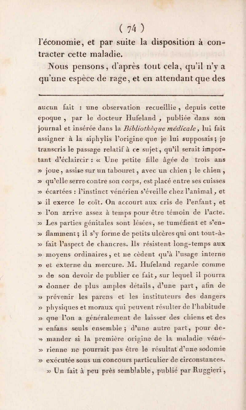 l’économie, et par suite la disposition à con¬ tracter cette maladie. Nous pensons, d’après tout cela, qu’il n’y a qu’une espèce de rage, et en attendant que des aucun fait : une observation recueillie , depuis cette epoque , par le docteur Hufeland , publiée dans son journal et insérée dans la Bibliothèque médicale, lui fait assigner à la sipliylis l’origine que je lui supposais 5 je transcris le passage relatif à ce sujet, qu’il serait impor¬ tant d’éclaircir : « Une petite fille âgée de trois ans x> joue, assise sur un tabouret, avec un chien 5 le chien , » qu’elle serre contre son corps, est placé entre ses cuisses >5 écartées : l’instinct vénérien s’éveille chez l’animal , et y> il exerce le coït. On accourt aux cris de l’enfant, et l’on arrive assez à temps pour être témoin de l’acte. a Les parties génitales sont lésées, se tuméfient et s’en- n flamment $ il s’y forme de petits ulcères qui ont tout-à- x> fait l’aspect de chancres. Ils résistent long-temps aux x) moyens ordinaires, et ne cèdent qu’à l’usage interne 73 et externe du mercure. M. Hufeland regarde comme a de son devoir de publier ce fait, sur lequel il pourra r> donner de plus amples détails, d’une part, afin de xi prévenir les parens et les instituteurs des dangers a physiques et moraux qui peuvent résulter de l’habitude x> que l’on a généralement de laisser des chiens et des » enfans seuls ensemble 5 d’une autre part, pour de- >? mander si la première origine de la maladie véné- » rienne ne pourrait pas être le résultat d’une sodomie » exécutée sous un concours particulier de circonstances. » Un fait à peu près semblable, publié par Ru SSieri >