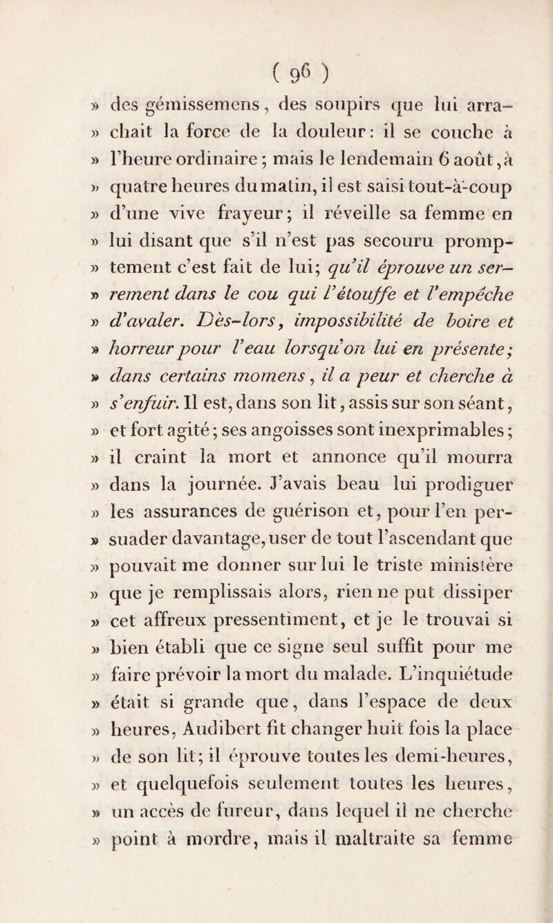 » des gémissemens, des soupirs que lui arra- » chait la force de la douleur: il se couche à » l'heure ordinaire ; mais le lendemain 6 août,à » quatre heures du malin, il est saisi tout-à-coup » d’une vive frayeur; il réveille sa femme en « lui disant que s’il n’est pas secouru promp- » tement c’est fait de lui; quil éprouve un ser- » rement dans le cou qui l’étouffe et l’empêche » d’avaler. Dès-lors, impossibilité de boire et » horreur pour l’eau lorsqu on lui en présente ; » dans certains momens, il a peur et cherche à » s’enfuir. Il est, dans son lit, assis sur son séant, » et fort agité ; ses angoisses sont inexprimables ; » il craint la mort et annonce qu'il mourra » dans la journée. J’avais beau lui prodiguer » les assurances de guérison et, pour l’en per- » suader davantage, user de tout l’ascendant que » pouvait me donner sur lui le triste ministère » que je remplissais alors, rien ne put dissiper » cet affreux pressentiment, et je le trouvai si » bien établi que ce signe seul suffit pour me 3) faire prévoir la mort du malade. L’inquiétude » était si grande que, dans l’espace de deux » heures, Audibert fit changer huit fois la place » de son lit; il éprouve toutes les demi-heures, » et quelquefois seulement toutes les heures, » un accès de fureur, dans lequel il ne cherche » point à mordre, mais il maltraite sa femme