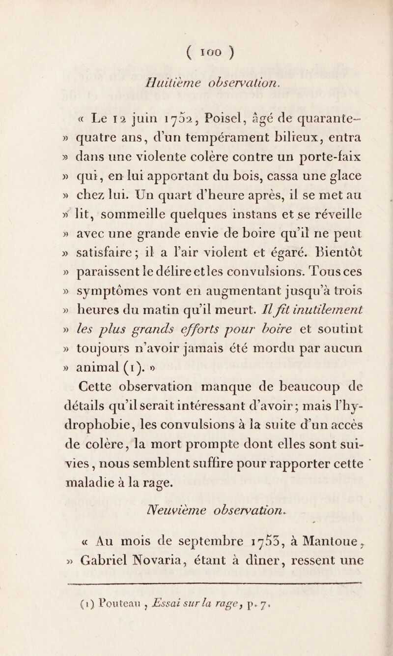 Huitièm e observation. « Le î‘2 juin 1702, Poisel, âgé de quarante- » quatre ans, d’un tempérament bilieux, entra » dans une violente colère contre un porte-faix » qui, en lui apportant du bois, cassa une glace » chez lui. Un quart d’heure après, il se met au « lit, sommeille quelques instans et se réveille » avec une grande envie de boire qu’il ne peut » satisfaire ; il a l’air violent et égaré. Bientôt » paraissent le délire et les convulsions. Tous ces y> symptômes vont en augmentant jusqu’à trois » heures du matin qu’il meurt. Il fit inutilement » les plus grands efforts pour boire et soutint » toujours n’avoir jamais été mordu par aucun » animal (1). » Cette observation manque de beaucoup de détails qu’il serait intéressant d’avoir ; mais l’hy¬ drophobie, les convulsions à la suite d’un accès de colère, la mort prompte dont elles sont sui¬ vies , nous semblent suffire pour rapporter cette maladie à la rage. Neuvième observation. * « Au mois de septembre 1^53, àMantoue? « Gabriel Novaria, étant à dîner, ressent une (1) Fouteau , Essai sur la rage} p„ 7,