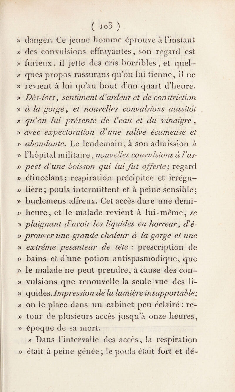 / F? \ » danger. Ce jeune homme éprouve à l'instant » des convulsions effrayantes, son regard est » furieux, il jette des cris horribles, et quel— » ques propos rassurans qu’on lui tienne, il ne » revient à lui qu’au bout d’un quart d’heure. » Dès-lors, sentiment d’ardeur et de constriction a à- la gorge, et nouvelles convulsions aussitôt y> quon lui présente de l’eau et du vinaigre, » avec expectoration d’une salive écumeuse et a abondante. Le lendemain, à son admission à » l’hôpital militaire, nouvelles convulsions à V as- a pect d’une boisson qui lui fut offerte; regard a étincelant; respiration précipitée et irrégu- a lière; pouls intermittent et à peine sensible; » hurlemens affreux. Cet accès dure une demi- » heure, et le malade revient à lui-même, se a plaignant d’avoir les liquides en horreur, d’é- a prouver une grande chaleur à la gorge et une a extrême pesanteur de tête : prescription de a bains et d une potion antispasmodique, que » le malade ne peut prendre, à cause des con- a vulsions que renouvelle la seule vue des li- a quides. Impression de la lumière insupportable; » on le place dans un cabinet peu éclairé : re- » tour de plusieurs accès jusqu’à onze heures, » époque de sa mort. » Dans l’intervalle des accès, la respiration » était à peine gênée; le pouls était fort et dé-