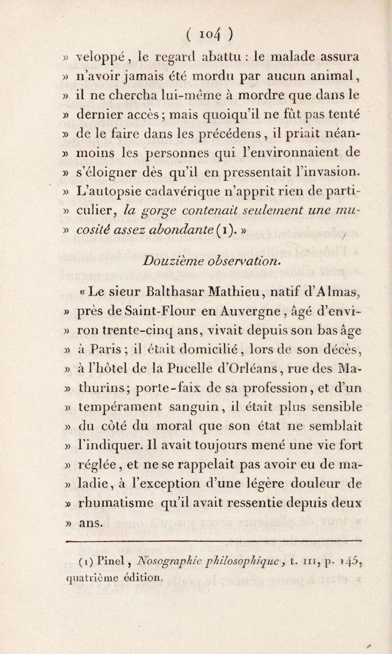 » veloppé, le regard abattu : le malade assura » n’avoir jamais été mordu par aucun animal, » il ne chercha lui-me me à mordre que dans le » dernier accès; mais quoiqu’il ne fut pas tenté » de le faire dans les précédens, il priait néan- » moins les personnes qui l’environnaient de » s’éloigner dès qu’il en pressentait l’invasion. » L’autopsie cadavérique n’apprit rien de parti- :» culier, la gorge contenait seulement une mu- y> cositê assez abondante (i). » Douzième observation. « Le sieur Balthasar Mathieu, natif d’Almas? » près de Saint-Flour en Auvergne , âgé d’envi- » ron trente-cinq ans, vivait depuis son bas âge » à Paris; il était domicilié, lors de son décès, » à l’hôtel de la Pucelle d’Orléans, rue des Ma- » thurins; porte-faix de sa profession, et d’un » tempérament sanguin, il était plus sensible » du côté du moral que son état ne semblait » l’indiquer. Il avait toujours mené une vie fort :» réglée, et ne se rappelait pas avoir eu de ma- d> ladie, à l’exception d’une légère douleur de » rhumatisme qu’il avait ressentie depuis deux » ans. (1) Pinel, Nosographie philosophique , t. ni, p. t/pS quatrième édition,