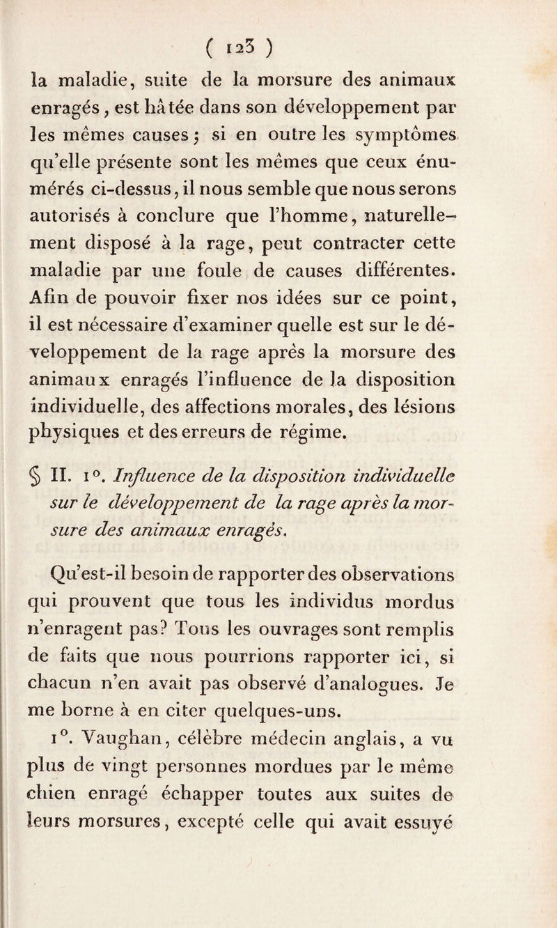 ( <^3 ) la maladie, suite de la morsure des animaux; enragés , est hâtée dans son développement par les mêmes causes \ si en outre les symptômes qu’elle présente sont les mêmes que ceux énu¬ mérés ci-dessus, il nous semble que nous serons autorisés à conclure que l’homme, naturelle¬ ment disposé à la rage, peut contracter cette maladie par une foule de causes différentes. Afin de pouvoir fixer nos idées sur ce point, il est nécessaire d’examiner quelle est sur le dé¬ veloppement de la rage après la morsure des animaux enragés l’influence de la disposition individuelle, des affections morales, des lésions physiques et des erreurs de régime. § IL i °. Influence de la disposition individuelle sur le développement de la rage après la mor¬ sure des animaux enragés. Qu’est-il besoin de rapporter des observations qui prouvent que tous les individus mordus n’enragent pas? Tous les ouvrages sont remplis de faits que nous pourrions rapporter ici, si chacun n’en avait pas observé d’analogues. Je me borne à en citer quelques-uns. i°. Vaughan, célèbre médecin anglais, a vu plus de vingt personnes mordues par le même chien enragé échapper toutes aux suites de leurs morsures, excepté celle qui avait essuyé