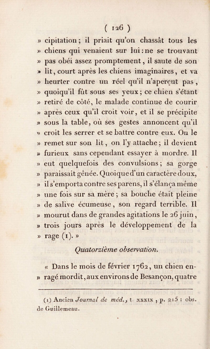 ( ) » cipitation ; il priait qu’on chassât tous les » chiens qui venaient sur îui:ne se trouvant pas obéi assez promptement, il saute de son » lit, court après les chiens imaginaires, et va )> heurter contre un réel qu’il n’aperçut pas , :» quoiqu’il fût sous ses yeux ; ce chien s’étant :» retiré de coté, le malade continue de courir )> après ceux qu’il croit voir, et il se précipite yy sous la table, où ses gestes annoncent qu’il croit les serrer et se battre contre eux. On le » remet sur son lit, on l’y attache ; il devient » furieux sans cependant essayer à mordre. Il » eut quelquefois des convulsions ; sa gorge » paraissait gênée. Quoique d’un caractère doux, )> il s’emporta contre ses parens, il s’élança même » une fois sur sa mère ; sa bouche était pleine » de salive écumeuse, son regard terrible. Il » mourut dans de grandes agitations le 26 juin, » trois jours après le développement de la » rage (1). » Quatorzième observation. « Dans le mois de février 1762, un chien en- ï> ragé mordit, aux environs de Besançon, quatre (1) Ancien Journal de méd., t. xxxix , p. 2.15 : obs. de Guillemeau. «